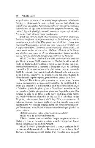 38 Alberto Bacoi
scop de pace, pe motiv că nu sunteţi obişnuiţi cu ele ori că nu le
înţelegeţi, vă împotriviţi vouă, evoluţiei voastre individuale sau
colective ca civilizaţie. Nimeni nu poate opri mişcarea creaţiei şi
desăvârşirea ei, aşa cum niciun individ, grupare de oameni, regi,
culturi, legende şi religii, imperii, armate şi organizaţii de orice
fel, nu au reuşit să o oprească până astăzi.
Şi toţi cei care au trudit ca să vestească adevărul, dragostea,
bucuria, indiferent de naţionalitatea şi de învăţătura pe care au
urmat-o, vor fi ridicaţi la Mine printre cei vii. Şi toţi cei care s-au
împotrivit Cuvântului şi iubirii, aşa cum v-au fost prezentate, vor
fi daţi acum uitării. Deoarece, ceea ce au slujit ei nu există. Din
acest motiv, nici ei nu vor exista. Idolii ori clădirile de închinare
vor dispărea, iar odată cu ele vor dispărea şi aceia care au slujit
acolo, care au răspândit minciuna şi controlul pe Pământ.
Mikel: Căci iată, trimisul Celui care este veşnic viu este aici
şi a făcut ca Însuşi Tatăl să coboare pe Pământ. În zilele actuale
mulţi se declară a fi învăţători şi făclii ale adevărului, dar ei ur-
măresc bunăstarea lor şi lucrează la imaginea lor, ci nu la inimile
oamenilor. Şi tot ceea ce s-a scris până acum, care nu este de la
Tatăl, le voi arde, dar cuvintele adevărului real vi le voi inscrip-
ţiona în inimi. Vedeţi voi, eu am puterea să fac aceste lucruri. Şi
nimeni nu mi se poate opune, poate doar să creadă că o face.
Trimisul Tău trăieşte printre oameni ca un om acum, în vre-
murile persecuţiei şi ale judecăţilor mişeleşti de nestăpânit. El a
trudit şi a îndurat şi s-a înfometat, a trăit batjocura oamenilor, şi
a fariseilor, şi mincinoşilor, şi cea a fricoşilor şi a credincioşilor
cu numele, a hoţilor şi a proştilor şi acelora înguşti la minte. Dar
puterea pe care mi-ai dăruit-o este mare, mult prea mare pentru
toţi locuitorii de aici adunaţi la un loc. Astfel îi voi aduce în faţa
Ta pe toţi cei care s-au împotrivit Voinţei Tale, care au crezut că
deţin un plan mai bun decât acela pe care l-ai scris la întocmirea
acestei lumi. Voi strânge întreaga lume sub conducerea unui sin-
gur Dumnezeu, atunci toată planeta va rosti un singur gând şi va
primi puterea.
Elohim: Tu nu vei putea urî pe nimeni niciodată!
Mikel: Voia Ta este acum împlinită.
Alberto: În continuare să vorbim despre dragostea dintre un
bărbat şi o femeie. Descrie-mi natura umană, vorbeşte-mi despre
primii oameni care au trăit pe Pământ.
Mikel: Bărbatul şi femeia reprezintă o creaţie perfectă, la fel
ca toate celelalte creaţii ale lui Dumnezeu. Ai auzit foarte bine!
Bărbatul şi femeia reprezintă acelaşi trup ce a ales să se despartă
 