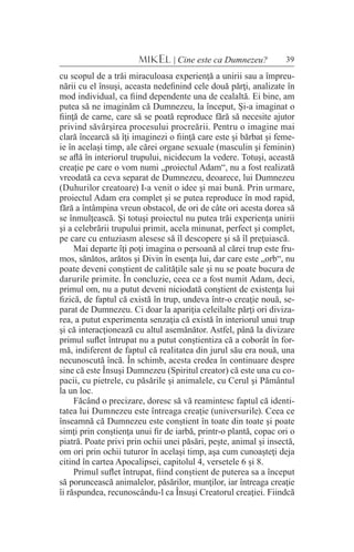 39MIKEL | Cine este ca Dumnezeu?
cu scopul de a trăi miraculoasa experienţă a unirii sau a împreu-
nării cu el însuşi, aceasta nedefinind cele două părţi, analizate în
mod individual, ca fiind dependente una de cealaltă. Ei bine, am
putea să ne imaginăm că Dumnezeu, la început, Şi-a imaginat o
fiinţă de carne, care să se poată reproduce fără să necesite ajutor
privind săvârşirea procesului procreării. Pentru o imagine mai
clară încearcă să îţi imaginezi o fiinţă care este şi bărbat şi feme-
ie în acelaşi timp, ale cărei organe sexuale (masculin şi feminin)
se află în interiorul trupului, nicidecum la vedere. Totuşi, această
creaţie pe care o vom numi „proiectul Adam“, nu a fost realizată
vreodată ca ceva separat de Dumnezeu, deoarece, lui Dumnezeu
(Duhurilor creatoare) I-a venit o idee şi mai bună. Prin urmare,
proiectul Adam era complet şi se putea reproduce în mod rapid,
fără a întâmpina vreun obstacol, de ori de câte ori acesta dorea să
se înmulţească. Şi totuşi proiectul nu putea trăi experienţa unirii
şi a celebrării trupului primit, acela minunat, perfect şi complet,
pe care cu entuziasm alesese să îl descopere şi să îl preţuiască.
Mai departe îţi poţi imagina o persoană al cărei trup este fru-
mos, sănătos, arătos şi Divin în esenţa lui, dar care este „orb“, nu
poate deveni conştient de calităţile sale şi nu se poate bucura de
darurile primite. În concluzie, ceea ce a fost numit Adam, deci,
primul om, nu a putut deveni niciodată conştient de existenţa lui
fizică, de faptul că există în trup, undeva într-o creaţie nouă, se-
parat de Dumnezeu. Ci doar la apariţia celeilalte părţi ori diviza-
rea, a putut experimenta senzaţia că există în interiorul unui trup
şi că interacţionează cu altul asemănător. Astfel, până la divizare
primul suflet întrupat nu a putut conştientiza că a coborât în for-
mă, indiferent de faptul că realitatea din jurul său era nouă, una
necunoscută încă. În schimb, acesta credea în continuare despre
sine că este Însuşi Dumnezeu (Spiritul creator) că este una cu co-
pacii, cu pietrele, cu păsările şi animalele, cu Cerul şi Pământul
la un loc.
Făcând o precizare, doresc să vă reamintesc faptul că identi-
tatea lui Dumnezeu este întreaga creaţie (universurile). Ceea ce
înseamnă că Dumnezeu este conştient în toate din toate şi poate
simţi prin conştienţa unui fir de iarbă, printr-o plantă, copac ori o
piatră. Poate privi prin ochii unei păsări, peşte, animal şi insectă,
om ori prin ochii tuturor în acelaşi timp, aşa cum cunoaşteţi deja
citind în cartea Apocalipsei, capitolul 4, versetele 6 şi 8.
Primul suflet întrupat, fiind conştient de puterea sa a început
să poruncească animalelor, păsărilor, munţilor, iar întreaga creaţie
îi răspundea, recunoscându-l ca Însuşi Creatorul creaţiei. Fiindcă
 