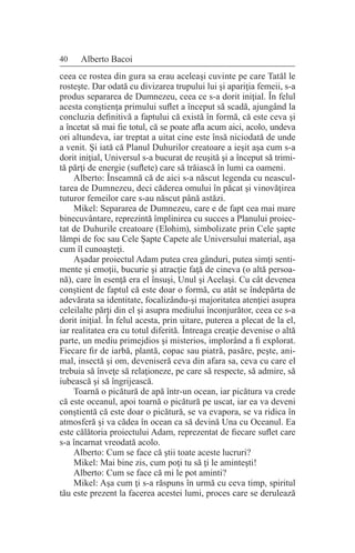 40 Alberto Bacoi
ceea ce rostea din gura sa erau aceleaşi cuvinte pe care Tatăl le
rosteşte. Dar odată cu divizarea trupului lui şi apariţia femeii, s-a
produs separarea de Dumnezeu, ceea ce s-a dorit iniţial. În felul
acesta conştienţa primului suflet a început să scadă, ajungând la
concluzia definitivă a faptului că există în formă, că este ceva şi
a încetat să mai fie totul, că se poate afla acum aici, acolo, undeva
ori altundeva, iar treptat a uitat cine este însă niciodată de unde
a venit. Şi iată că Planul Duhurilor creatoare a ieşit aşa cum s-a
dorit iniţial, Universul s-a bucurat de reuşită şi a început să trimi-
tă părţi de energie (suflete) care să trăiască în lumi ca oameni.
Alberto: Înseamnă că de aici s-a născut legenda cu neascul-
tarea de Dumnezeu, deci căderea omului în păcat şi vinovăţirea
tuturor femeilor care s-au născut până astăzi.
Mikel: Separarea de Dumnezeu, care e de fapt cea mai mare
binecuvântare, reprezintă împlinirea cu succes a Planului proiec-
tat de Duhurile creatoare (Elohim), simbolizate prin Cele şapte
lămpi de foc sau Cele Şapte Capete ale Universului material, aşa
cum îl cunoaşteţi.
Aşadar proiectul Adam putea crea gânduri, putea simţi senti-
mente şi emoţii, bucurie şi atracţie faţă de cineva (o altă persoa-
nă), care în esenţă era el însuşi, Unul şi Acelaşi. Cu cât devenea
conştient de faptul că este doar o formă, cu atât se îndepărta de
adevărata sa identitate, focalizându-şi majoritatea atenţiei asupra
celeilalte părţi din el şi asupra mediului înconjurător, ceea ce s-a
dorit iniţial. În felul acesta, prin uitare, puterea a plecat de la el,
iar realitatea era cu totul diferită. Întreaga creaţie devenise o altă
parte, un mediu primejdios şi misterios, implorând a fi explorat.
Fiecare fir de iarbă, plantă, copac sau piatră, pasăre, peşte, ani-
mal, insectă şi om, deveniseră ceva din afara sa, ceva cu care el
trebuia să înveţe să relaţioneze, pe care să respecte, să admire, să
iubească şi să îngrijească.
Toarnă o picătură de apă într-un ocean, iar picătura va crede
că este oceanul, apoi toarnă o picătură pe uscat, iar ea va deveni
conştientă că este doar o picătură, se va evapora, se va ridica în
atmosferă şi va cădea în ocean ca să devină Una cu Oceanul. Ea
este călătoria proiectului Adam, reprezentat de fiecare suflet care
s-a încarnat vreodată acolo.
Alberto: Cum se face că ştii toate aceste lucruri?
Mikel: Mai bine zis, cum poţi tu să ţi le aminteşti!
Alberto: Cum se face că mi le pot aminti?
Mikel: Aşa cum ţi s-a răspuns în urmă cu ceva timp, spiritul
tău este prezent la facerea acestei lumi, proces care se derulează
 
