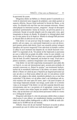 41MIKEL | Cine este ca Dumnezeu?
în prezentul de acum.
Dragostea dintre un bărbat şi o femeie poate fi asemuită cu o
vizită în interiorul unui magazin de prăjituri, care deţin gusturi şi
aspecte diferite, fiecare fiind realizată în formă de floare, şi de
soare. Ea elimină cele mai fine sau mai aromate miresme. Atunci
când păşeşti în interiorul acestui „magazin“, începi să descoperi
paradisul sentimentelor. Inima îţi tresare, iar privirea parcă ţi se
colorează. Începi să asculţi sângele cum îţi curge prin vene, apoi
imaginaţia ta începe să zburde. Şi aleargă şi te aleargă până când
nu vei mai putea să te ţii după ea. Mintea ta aleargă fără picioare
şi zboară fără să aibă nevoie de aripi.
Câţi dintre voi aţi şezut pe timp de noapte, în copilărie, pe o
piatră, sub un copac, cu o persoană împreună cu care aţi desco-
perit pentru prima dată dorul, fiorii sau emoţiile primei atingeri
(produse ale acestui magazin)? Este adevărat că minţile voastre
se aflau în acel moment mai departe de voi decât fuseseră vreo-
dată? Cu siguranţă că da. Voi puteţi să fiţi împreună cu persoana
pe care o iubiţi într-un grajd, de pildă, vreme în care minţile v-ar
putea dicta că vă aflaţi într-un palat sau o poiană splendidă sub
clar de lună. Şi astfel, împreună, aţi învăţat să visaţi. Visul este o
putere creatoare, e puterea imaginaţiei care creează gânduri.
Câţi dintre voi aţi trăit experienţa recunoaşterii unei părţi din
voi înşivă, cu care aţi interacţionat apoi, aceasta provocându-vă
senzaţii cunoscute ca „fluturi în stomac“ sau tremuratul încheie-
turilor de la membrele inferioare? Câţi dintre voi atunci când aţi
dăruit o floare ori când aţi pus o bijuterie pe degetul persoanei pe
care aţi ales-o ca fiind aceea alături de care vă veţi petrece restul
zilelor, aţi scăpat-o din mână, membrele părând a nu se mai lăsa
controlate? Câţi dintre voi aţi plâns când v-aţi îmbrăţişat sub ra-
zele roşiatice ale unui apus de soare, apoi v-aţi jurat reciproc că
veţi merge împreună oriunde veţi merge, acolo unde vă va trimite
viaţa ca să mergeţi? Câţi dintre voi aţi trăit separaţi datorită unor
circumstanţe care nu v-au permis să vă apropiaţi, vreme în care
inimile voastre erau strâns legate iar minţile visau împreună? Ei
bine, câţi aţi declarat că îi duceţi dorul persoanei iubite în vreme
ce o strângeaţi la piept?
Dragostei adevărate îi e dor de persoana iubită chiar şi atunci
când aceea îi este alături, iar simţământul rămâne neschimbat şi
când cele două suflete îndrăgostite se află la 10.000 de mile dis-
tanţă sau la 10.000 mii de ani lumină.
Alberto: Zece mii de ani lumină? Insinuezi că acolo ar pleca
persoanele pe care le iubim mai mult decât propria viaţă?
 