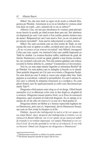 42 Alberto Bacoi
Mikel: Nu, dar mai mult ca sigur că de acolo a coborât Dra-
gostea pe Pământ. Aminteşte-ţi ce m-ai întrebat în vremea când
erai doar un copil, „aici, oamenii de ce nu se iubesc?“
Alberto: Uau, mi-am pus întrebarea în vremea când părinţii
m-au înscris la şcoală, pe când aveam doar şase ani. Îmi amintesc
că răspunsul pe care l-am auzit a fost confuz pentru mintea mea
de atunci. Răspunsul pe care l-am auzit a fost „tu nu vei putea urî
pe nimeni niciodată“. Asta aud în subconştient şi astăzi, mereu.
Mikel: Ele sunt cuvintele care au fost rostite de Tatăl, ea este
esenţa din care ai apărut ca suflet, cuvântul prin care ai fost creat.
„Tu nu vei putea urî pe nimeni niciodată“ este Mihail, mesagerul
Celui care este veşnic viu, trimisul Celui care umblă împreună cu
Tatăl în văzduh. La crearea fiecărui suflet, indiferent de grad, de
formă, Dumnezeu a rostit un gând, gândul a luat forma cuvântu-
lui, iar cuvântul a devenit om. Noi toţi suntem gânduri care trăiesc
(există) în forme diferite în „mintea“ Creatorului (a Universului).
Vezi tu, eu sunt aripa tuturor îngerilor şi mireasma florilor9 de
pe Pământ. Eu sunt palma care te mângâie şi buzele ce te sărută.
Sunt petalele dragostei iar Cel care m-a trimis e Dragostea Însăşi.
Eu sunt dorul pe care îl simţi şi vocea care strigă către tine. Sunt
pajiştea şi curcubeul, vulturul şi porumbelul. Eu sunt Lumina lu-
mii care a coborât în mlaştina minciunii şi a curăţat-o. Eu sunt
părul femeii care Îţi spală picioarele şi ochii care lăcrimează pe
rănile Tale10.
Dragostea oferă putere unui olog ca el să alerge. Oferă hrană
urmaşilor ei şi se dăruieşte celor care se duc după ea, alegând să
o urmeze. Dragostea moare pentru frică, ca şi frica să cunoască
dragostea, apoi să poată să redevină dragoste. Ea se sparge şi se
uneşte de ori de câte ori cineva îi va cere să o facă pentru el.
Dragostea dintre un bărbat şi o femeie reprezintă legătura lor
cu Dumnezeu, prin care ei, împreunaţi, devin Dumnezeu Însuşi,
aşa cum au fost creaţi la început ca să fie.
Elohim: Aşează doi îndrăgostiţi în iad şi ei îţi vor spune că
au simţit Raiul. Apoi, desparte doi îndrăgostiţi şi trimite-i ca să
trăiască în Raiuri diferite, iar ei vor spune că au cunoscut iadul!
Şi oriunde îi vei trimite împreună, vor umple Pământul şi vor co-
lora Cerul. Şi oricâte greutăţi le vei da ca să trăiască, le vor trăi
cu bucurie. Omul este dragoste iar dragostea e Dumnezeu!
9 Înţelepciunea maeştrilor şi iubirea lor pentru oameni.
10 Declaraţia dragostei purtată de îngeri faţă de Isus.
 