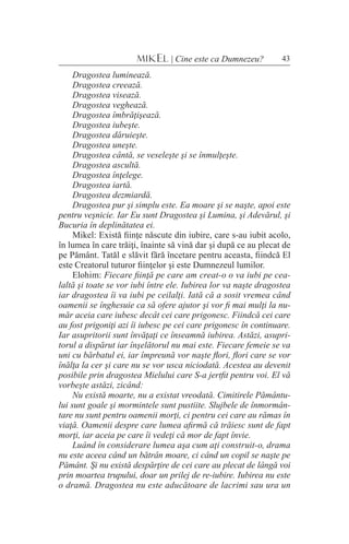 43MIKEL | Cine este ca Dumnezeu?
Dragostea luminează.
Dragostea creează.
Dragostea visează.
Dragostea veghează.
Dragostea îmbrăţişează.
Dragostea iubeşte.
Dragostea dăruieşte.
Dragostea uneşte.
Dragostea cântă, se veseleşte şi se înmulţeşte.
Dragostea ascultă.
Dragostea înţelege.
Dragostea iartă.
Dragostea dezmiardă.
Dragostea pur şi simplu este. Ea moare şi se naşte, apoi este
pentru veşnicie. Iar Eu sunt Dragostea şi Lumina, şi Adevărul, şi
Bucuria în deplinătatea ei.
Mikel: Există fiinţe născute din iubire, care s-au iubit acolo,
în lumea în care trăiţi, înainte să vină dar şi după ce au plecat de
pe Pământ. Tatăl e slăvit fără încetare pentru aceasta, fiindcă El
este Creatorul tuturor fiinţelor şi este Dumnezeul lumilor.
Elohim: Fiecare fiinţă pe care am creat-o o va iubi pe cea-
laltă şi toate se vor iubi între ele. Iubirea lor va naşte dragostea
iar dragostea îi va iubi pe ceilalţi. Iată că a sosit vremea când
oamenii se înghesuie ca să ofere ajutor şi vor fi mai mulţi la nu-
măr aceia care iubesc decât cei care prigonesc. Fiindcă cei care
au fost prigoniţi azi îi iubesc pe cei care prigonesc în continuare.
Iar asupritorii sunt învăţaţi ce înseamnă iubirea. Astăzi, asupri-
torul a dispărut iar înşelătorul nu mai este. Fiecare femeie se va
uni cu bărbatul ei, iar împreună vor naşte flori, flori care se vor
înălţa la cer şi care nu se vor usca niciodată. Acestea au devenit
posibile prin dragostea Mielului care S-a jertfit pentru voi. El vă
vorbeşte astăzi, zicând:
Nu există moarte, nu a existat vreodată. Cimitirele Pământu-
lui sunt goale şi mormintele sunt pustiite. Slujbele de înmormân-
tare nu sunt pentru oamenii morţi, ci pentru cei care au rămas în
viaţă. Oamenii despre care lumea afirmă că trăiesc sunt de fapt
morţi, iar aceia pe care îi vedeţi că mor de fapt învie.
Luând în considerare lumea aşa cum aţi construit-o, drama
nu este aceea când un bătrân moare, ci când un copil se naşte pe
Pământ. Şi nu există despărţire de cei care au plecat de lângă voi
prin moartea trupului, doar un prilej de re-iubire. Iubirea nu este
o dramă. Dragostea nu este aducătoare de lacrimi sau ura un
 