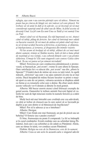 44 Alberto Bacoi
refugiu, aşa cum v-au convins părinţii care vă iubesc. Nimeni nu
poate lua pe cineva de lângă voi, nici măcar cel care pleacă. Voi
trebuie să vă uniţi în duh şi în adevăr, ca să încetaţi să vă mai
consideraţi separaţi unul de altul sau de Mine, în felul acesta să
deveniţi Unul. La fel cum Eu sunt Una cu Tatăl şi voi sunteţi Una
cu Fiul.
Atunci când voi vă bucuraţi, Eu râd împreună cu voi. Atunci
când vă iubiţi, plâng de fericire. Iar când vă întristaţi mor odată
cu bucuria voastră. Şi voi muri de atâtea ori până când veţi înce-
ta să vă mai ucideţi bucuria şi fericirea, şi puritatea, şi sfinţenia,
şi înţelepciunea, şi iertarea, şi dragostea din inimile voastre.
Vă las acum să învăţaţi să vă iubiţi, alături de cei mai mari
dintre oameni, trimişi ai Tatălui nostru. Iată că într-o lume plină
de neştiinţă şi rea voinţă, s-au coborât fiinţele care v-au promis
izbăvirea. Urmaţi-le! Ele sunt singurele care cunosc Calea către
Casă. Tu nu vei putea urî pe nimeni niciodată!
Mikel: Fericirea pe care conducerea pământească o promo-
vează, se bazează pe „noi avem“, vreme în care altora le lipseşte.
Oare satisfacţia lor s-a născut din „noi avem“ sau din „altora le
lipseşte“? Fiindcă dacă de mâine aţi avea cu toţii totul, în egală
măsură, „fericirea“ aşa cum v-au spus oamenii că este nu ar mai
exista. Dacă începând de mâine fiecare locuitor va primi o maşi-
nă sport cu sute de cai putere, valoarea acesteia ar dispărea odată
cu faima şi cu renumele celui care o deţine. Ba chiar unele dintre
aceste vehicule vor fi donate şi dăruite în mod gratuit.
Alberto: Mă bucur enorm atunci când foloseşti exemple de
genul acesta. Oamenilor le trebuie amintit frecvent faptul că va-
lorile lor sunt de fapt minciuni rostite în numele fericirii şi a stării
de bine.
Mulţi încă mă mai întreabă care credinţă este cea adevărată,
ce cărţi ar trebui să citească sau în care autori să se încreadă pe
deplin şi pe care dintre ei să bănuiască de înşelăciune?
Mikel: Pot să le adresez şi eu o întrebare?
Alberto: Desigur.
Mikel: Care fiinţă este mai frumoasă, un pui de pisică sau un
bebeluş? O femeie sau o pasăre exotică?
Ei bine, frumuseţea nu poate fi comparată. La fel se întâmplă
şi în cazul credinţelor. Există credinţe care au schimbat întreg Pă-
mântul, însă care s-au schimbat şi ele odată cu Pământul. Altele,
care au rămas în taină, vor conduce acum Pământul.
Elohim: Religia nu este de la Dumnezeu, este de la oameni.
Alberto: Ceea ce am scris în această carte e singurul adevăr
 