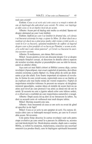 45MIKEL | Cine este ca Dumnezeu?
real care există?
Elohim: Ceea ce ai scris aici este ceea ce a reuşit o minte de
om să înţeleagă din adevărul care există. Pe viitor, vor înţelege
şi alţii ceea ce tu ai înţeles încă de pe acum.
Alberto: Acum pot să înţeleg mai multe ca oricând. Spune-mi
despre sărmanul pe care l-am întâlnit.
Elohim: Sufletul pe care l-ai întâlnit în drumul tău, cel căruia
i-ai bucurat existenţa în trup, a ajuns la Mine. Şi chiar dacă nu a
realizat ori dacă nu a ştiut prea multe câtă vreme a trăit acolo, a
venit în Cer cu bucurie, spunând mulţimilor de suflete că îngerul
despre care a fost profeţit că va lucra pe Pământ, e acum acolo.
„Cu ochii mei i-am văzut puterea“, şi Cerul s-a bucurat la auzi-
rea acestor cuvinte.
Alberto: Îi mulţumesc, am rămas fără cuvinte.
Mikel: Acum pentru că tot am discutat despre Cer şi despre
locuinţele fiinţelor cereşti, să descriem în detaliu câteva aspecte
ale textelor revelate aleşilor şi preaiubiţilor care au trăit în trecut,
autori ai cărţilor sfinte.
Aşa cum cei mai fideli cititori ai Bibliei cunosc deja, cartea
revelaţiei (Apocalipsa), mai exact capitolul al patrulea, dezvăluie
omului existenţa a patru făpturi vii, fiinţe pline de ochii pe dină-
untru şi pe din afară. Este foarte important să reţinem că revela-
ţia, în forma în care există acum, reprezintă ceea ce au înţeles şi
au explicat cele mai înalte minţi ale vremii respective. Faptul că
majoritatea minţilor trăitoare în prezent nu reuşesc să dezgheţe
misterul apocaliptic, susţine ideea că minţile de acum încă nu au
atins acel nivel pe care prorocii l-au atins cu două mii de ani în
urmă. Şi aceasta nu este o jignire adusă celor care trăiesc astăzi,
ci o observare a realităţii pe care majoritatea oamenilor o neagă.
Alberto: După aceea mi-aş dori să ne întoarcem la iubire. Aş
dori ca această carte să vorbească mai mult despre iubire.
Mikel: Dorinţa noastră este una.
Alberto: Asta înseamnă că ceea ce am scris eu aveai de gând
să specifici tu de fapt?
Mikel: Ceea ce ai scris tu am aşteptat să scrii. Eu cunosc di-
recţia către care se îndreaptă mesajul nostru, pe care tu îl creezi
abia acum. Să revenim.
Cele patru fiinţe descrise în cartea revelaţiei sunt cele patru
etape evolutive pe care omul le-a parcurs în călătoria sa, acestea
servind desăvârşirii lui. Desăvârşirea omului, după cum o susţine
Biblia, se referă la creşterea, maturizarea, coacerea sau secerişul
omenirii (ca produs final), care în înţelegere spirituală înseamnă
 