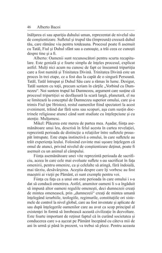 46 Alberto Bacoi
înălţarea ei sau apariţia duhului uman, reprezentat de nivelul său
de conştientizare. Sufletul şi trupul tău (împreună) creează duhul
tău, care rămâne viu pentru totdeauna. Procesul poate fi asemuit
cu Tatăl, Fiul şi Duhul sfânt sau a cunoaşte, a trăi ceea ce cunoşti
despre tine şi a fi.
Alberto: Oamenii sunt recunoscători pentru scurta recapitu-
lare. Este genială şi e foarte simplu de înţeles procesul, explicat
astfel. Mulţi nici acum nu cunosc de fapt ce înseamnă tripartiţia
care a fost numită şi Trinitatea Divină. Trinitatea Divină este un
proces în trei etape, ce a fost dus la capăt de o singură Persoană.
Tatăl, Tatăl întrupat şi Duhul Său care a rămas în lume. Desigur,
Tatăl suntem cu toţii, precum scriam în cărţile „Vorbind cu Dum-
nezeu“. Noi suntem trupul lui Dumnezeu, argument care susţine că
procesul tripartiţiei se desfăşoară la scară largă, planetară, el nu
se limitează la conceptul de Dumnezeu superior omului, care şi-a
trimis Fiul (pe Hristos), restul oamenilor fiind spectatori la acest
eveniment, trăind dar fără sens sau scopuri, aşa cum susţin doc-
trinele religioase atunci când sunt studiate cu înţelepciune şi cu
atenţie. Mulţumesc.
Mikel: Plăcerea este mereu de partea mea. Aşadar, fiinţa ase-
mănătoare unui leu, descrisă în felul acesta în cartea revelaţiei,
reprezintă perioada de distincţie a relaţiilor între sufletele proas-
păt întrupate. Este etapa instinctivă a omului, în care sufletele au
trăit experienţa leului. Folosind cuvinte mai uşoare înţelegem că
omul de atunci, privind nivelul de conştientizare deţinut, poate fi
asemuit cu un animal al câmpului.
Fiinţa asemănătoare unei vite reprezintă perioada de sacrifi-
ciu, aceea în care cele mai evoluate suflete s-au sacrificat în faţa
omenirii, pentru omenire, ca şi celelalte să atingă, fără îndoială,
mai târziu, desăvârşirea. Aceştia despre care îţi vorbesc au fost
maeştrii ai vieţii pe Pământ, ei sunt exemple pentru voi.
Fiinţa cu faţa ca a unui om este perioada în care omului i s-a
dat să conducă omenirea. Astfel, anumitor oameni li s-a îngăduit
să impună altor oameni regulile omeneşti, deci dumnezeii creaţi
de mintea omenească, prin „dumnezeii“ creaţi de mintea umană
înţelegând ierarhiile, teologiile, regimurile, constituţiile ori siste-
mele de control la nivel global, care au fost inventate şi aplicate de
sau după înţelegerile oamenilor care au avut ca scop principal al
existenţei în formă să înrobească această civilizaţie în dezvoltare.
Este foarte important de reţinut faptul că în curând societatea şi
conducerea care s-a aşezat pe Pământ începând cu câteva mii de
ani în urmă şi până în prezent, va trebui să plece. Pentru aceasta
 