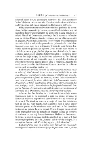 47MIKEL | Cine este ca Dumnezeu?
ne aflăm acum aici. El este scopul nostru cel mai înalt, condus de
Voia Celui care este veşnic viu. Evenimentul va fi numit Marea
cădere politico-religioasă ori căderea Babilonului cel vechi.
Fiinţa asemănătoare unui vultur semnifică perioada de ascen-
siune, înălţarea conştienţei umane, cea mai înaltă viziune a sa ori
rezultatul tuturor experienţelor. Ea este clipa în care omului i se
relevă Planul lui Dumnezeu, destinaţia finală actuală a sufletelor
care au trăit pe Pământ. Acest eveniment are loc chiar acum aici
în prezent. Planul lui Dumnezeu se descoperă prin intermediul
acestei cărţi şi al volumelor precedente, prin scrierile celorlaltor
încarnări, care sunt eu şi ai îngerilor trimişi în toată lumea. Lu-
crarea devenind posibilă cu ajutorul Celui a cărui Voce răsună în
văzduh, pe mare şi pe pământ, şi peste toate întinderile, în toate
colţurile cerurilor, în urechile tuturor fiinţelor şi în inimile celor
care au fost deja înălţaţi de acolo sau a celor care au fost înălţaţi
dar care au ales să mai rămână în trup, cu scopul de a îi asista şi
pe ceilalţi pe durata acestui proces unic şi magnific. Aceasta din
urmă este o dovadă a iubirii necondiţionate care vine de la Dum-
nezeu ca să se sacrifice pentru voi.
Elohim: De aproape şase mii de ani măcelăriţi animale ca să
le mâncaţi, dând dovadă de o cruzime nemaiîntâlnită la un ani-
mal. Ba chiar unii aţi dezvoltat o afacere profitabilă din aceasta,
pe care aţi numit-o fermă de animale, incintă în care animalele
sunt crescute ca să fie tăiate, sfârtecate, în laboratoarele voastre
de cărnuri. Şi totuşi aceste fiinţe aleg să vi se ofere ca hrană din
nou, iarăşi şi iarăşi, încarnându-se în fracţiuni de secundă îna-
poi pe Pământ. Aceasta este o dovadă de iubire necondiţionată şi
care vine de la Dumnezeu ca să se sacrifice pentru oameni.
Alberto: Am fost întrebat de o tânără ce fel de relaţie am cu
Dumnezeu, cum mi Se adresează şi care este scopul scrierilor şi
lecturilor explicate în particular celor interesaţi să se cunoască şi
să crească. Nu ştiu de ce am avut senzaţia că mi-a fost înaintat un
test, că ştia mai mult decât a vrut să arate şi că m-a supus acelor
întrebări pentru a afla identitatea mea spirituală. A fost destul de
insistentă cu privire la acest aspect. Pentru început m-am simţit
ca la interogatoriu dar pe parcurs am început să cred că încearcă
să realizeze un reportaj despre fenomenul Vorbind cu Dumnezeu.
Şi totuşi, la scurt timp acea tânără a dispărut, ca şi cum ar fi luat
informaţiile primite ca să le „livreze“ cuiva care le aşteaptă. Mă
uimeşti de fiecare dată. Ce să înţeleg din cele întâmplate?
Elohim: Pot să spun că ai intuit bine. Într-adevăr, e vorba de
o culegere de informaţii a unui grup de persoane care a primit
 
