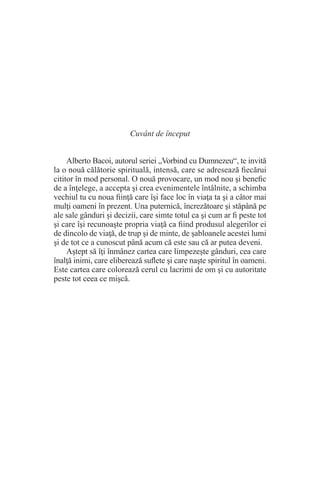 Cuvânt de început
Alberto Bacoi, autorul seriei „Vorbind cu Dumnezeu“, te invită
la o nouă călătorie spirituală, intensă, care se adresează fiecărui
cititor în mod personal. O nouă provocare, un mod nou şi benefic
de a înţelege, a accepta şi crea evenimentele întâlnite, a schimba
vechiul tu cu noua fiinţă care îşi face loc în viaţa ta şi a câtor mai
mulţi oameni în prezent. Una puternică, încrezătoare şi stăpână pe
ale sale gânduri şi decizii, care simte totul ca şi cum ar fi peste tot
şi care îşi recunoaşte propria viaţă ca fiind produsul alegerilor ei
de dincolo de viaţă, de trup şi de minte, de şabloanele acestei lumi
şi de tot ce a cunoscut până acum că este sau că ar putea deveni.
Aştept să îţi înmânez cartea care limpezeşte gânduri, cea care
înalţă inimi, care eliberează suflete şi care naşte spiritul în oameni.
Este cartea care colorează cerul cu lacrimi de om şi cu autoritate
peste tot ceea ce mişcă.
 