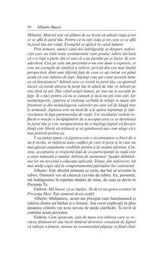 50 Alberto Bacoi
Mihaela. Motivul este că alături de ea înveţi să iubeşti viaţa şi tot
ce se află în jurul tău. Pentru că tu eşti viaţa şi tot ceea ce se află
în jurul tău are viaţă. Exemplul se aplică în cazul tuturor.
Prin urmare, atunci când doi îndrăgostiţi se despart, neferi-
ciţii care au trăit toate sentimentele care produc iubire declară
că s-a rupt o parte din ei sau că s-au pierdut pe ei înşişi. Şi este
adevărat. Cea pe care am prezentat-o nu este doar o expresie, ci
este un exemplu de analiză a iubirii, privită din cea mai înaltă
perspectivă, dintr-una diferită faţă de ceea ce aţi crezut voi până
acum că este iubirea de fapt. Înţelegi cum am creat această lume
ca să funcţioneze? Iubind ceea ce există în jurul tău, cu ajutorul
iluziei că există altceva în jurul tău în afară de tine, te iubeşti pe
tine fără să ştii. Dar când urăşti lumea, pe tine nu te accepţi de
fapt. Şi o faci pentru că nu te cunoşti şi încă nu ştii cine eşti. Iar
neînţelegerile, jignirea şi violenţa verbală în relaţii se naşte din
frustrare şi din neînţelegerea valorilor pe care cel de lângă tine
le urmează. Jignirea este un mod de a-ţi apăra neputinţa şi infe-
rioritatea în faţa partenerului de viaţă. Un vocabular violent re-
flectă o reacţie a încăpăţânării de a accepta ceea ce se derulează
în jurul tău şi este incapacitatea de a înţelege faptul că fiecare
fiinţă este liberă să trăiască şi să gândească aşa cum alege că e
mai potrivit pentru ea.
V-aş putea spune că jignirea este o recunoaştere a fricii de a
nu fi învins, în mijlocul unui conflict pe care îl porţi şi în care nu
mai găseşti argumente credibile pentru a îţi susţine părerea. Cin-
stea, acceptarea şi respectul faţă de co-participanţii la viaţă este
o stare naturală a omului. Iubirea de asemenea! Aşadar dobândi-
rea lor nu necesită o educaţie aplicată. Totuşi, din nefericire, tot
mai mulţi copii văd în comportamentul părinţilor lor contrariul.
Alberto: Este absolut minunat ce scriu, dar hai să revenim la
iubire. Oamenii vor să citească cuvinte de iubire. Eu, personal,
mă îndrăgostesc în repetate rânduri de mine, de ceea ce devin în
Prezenţa Ta.
Elohim: Mă bucur că ai înţeles. Tu devii un geniu creator în
Prezenţa Mea. Toţi oamenii devin astfel.
Alberto: Mulţumesc, acum am priceput cum funcţionează şi
iubirea dintre un bărbat şi o femeie. Am cerut explicaţii în plus
deoarece cititorii vor avea nevoie de unele clarificări. Te invit să
continui acum povestea.
Elohim: Cum spuneam, atât de mare era iubirea care se re-
vărsa dinăuntrul său încât tânărul devenise conştient de faptul
că iubeşte o femeie, mintea sa recunoscând păpuşa ca fiind chiar
 