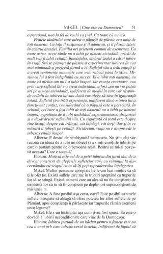 51MIKEL | Cine este ca Dumnezeu?
o persoană, una la fel de reală ca şi el. Cu toate că nu era.
Fratele tânărului care iubea o păpuşă de plastic era iubit de
toţi oamenii. Cu toţii îl susţineau şi îl admirau, şi îl plasau zilnic
în centrul atenţiei. Familia ori prietenii comuni de asemenea. Cu
toate astea, acest tânăr nu a iubit pe nimeni niciodată, oricât de
mult l-ar fi iubit ceilalţi. Bineînţeles, tânărul izolat a cărui iubire
în viaţă fusese păpuşa de plastic a experimentat iubirea în cea
mai minunată şi perfectă formă a ei. Sufletul său a trăit emoţii şi
a creat sentimente minunate care s-au ridicat până la Mine. Mi-
siunea lui a fost îndeplinită cu succes. El a iubit toţi oamenii, cu
toate că niciun om nu l-a iubit înapoi. Iar esenţa creatoare, cea
prin care sufletul lui s-a creat individual, a fost „eu nu voi putea
urî pe nimeni niciodată“, indiferent de modul în care vor răspun-
de ceilalţi la iubirea lui sau dacă vor alege să stea în ignoranţă
totală. Sufletul şi-a trăit experienţa, indiferent dacă mintea lui a
funcţionat confuz, considerând că o păpuşă este o persoană. În
schimb, cel care a fost iubit de toţi oamenii nu a iubit pe nimeni
înapoi, neputinţa de a iubi anihilând experimentarea dragostei
şi a desăvârşirii sufletului său. Cu siguranţă că totul este despre
tine însuţi, despre cât trăieşti, cât înţelegi, cât ierţi, dar şi în ce
măsură îi iubeşti pe ceilalţi. Nicidecum, viaţa nu e despre cât te
iubesc ceilalţi înapoi.
Alberto: E destul de neobişnuită istorioara. Nu ştiu câţi vor
rezona cu ideea de a iubi un obiect şi a simţi emoţiile iubirii pe
care o purtăm pentru de o persoană reală. Pentru ce mi-ai poves-
tit aceasta? Care e scopul?
Elohim: Motivul este cel de a privi iubirea din jurul tău, de a
deveni conştient de alegerile sufletelor care au renunţat la dis-
cernământ cu scopul ca tu să îţi poţi supradezvolta înţelegerea.
Mikel: Multor persoane apropiate ţie le-am luat minţile ca să
ţi le ofer ţie. Există suflete care zac în trupuri aşteptând ca trupurile
lor să se stingă. Există oameni care au ales să nu fie conştienţi de
existenţa lor ca tu să fii conştient pe deplin ori supraconştient de
misiunea ta.
Alberto: A fost posibil aşa ceva, oare? Este posibil ca unele
suflete întrupate să aleagă să ofere puterea lor altor suflete de pe
Pământ, apoi conştienţa îi părăseşte iar trupurile rămân asemeni
unor legume?
Mikel: Ele s-au întâmplat aşa cum ţi-au fost spuse. Ea este o
dovadă a iubirii necondiţionate care vine de la Dumnezeu.
Elohim: Iubirea purtată de un bărbat pentru o femeie este ca
cea a unui orb care iubeşte cerul înstelat, indiferent de faptul că
 