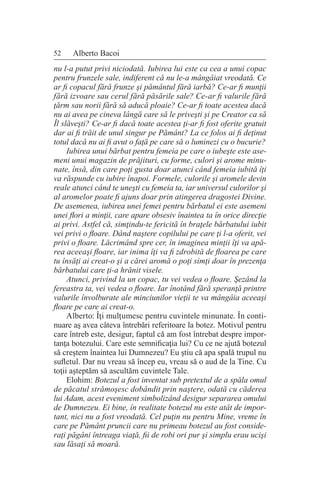 52 Alberto Bacoi
nu l-a putut privi niciodată. Iubirea lui este ca cea a unui copac
pentru frunzele sale, indiferent că nu le-a mângâiat vreodată. Ce
ar fi copacul fără frunze şi pământul fără iarbă? Ce-ar fi munţii
fără izvoare sau cerul fără păsările sale? Ce-ar fi valurile fără
ţărm sau norii fără să aducă ploaie? Ce-ar fi toate acestea dacă
nu ai avea pe cineva lângă care să le priveşti şi pe Creator ca să
Îl slăveşti? Ce-ar fi dacă toate acestea ţi-ar fi fost oferite gratuit
dar ai fi trăit de unul singur pe Pământ? La ce folos ai fi deţinut
totul dacă nu ai fi avut o faţă pe care să o luminezi cu o bucurie?
Iubirea unui bărbat pentru femeia pe care o iubeşte este ase-
meni unui magazin de prăjituri, cu forme, culori şi arome minu-
nate, însă, din care poţi gusta doar atunci când femeia iubită îţi
va răspunde cu iubire înapoi. Formele, culorile şi aromele devin
reale atunci când te uneşti cu femeia ta, iar universul culorilor şi
al aromelor poate fi ajuns doar prin atingerea dragostei Divine.
De asemenea, iubirea unei femei pentru bărbatul ei este asemeni
unei flori a minţii, care apare obsesiv înaintea ta în orice direcţie
ai privi. Astfel că, simţindu-te fericită în braţele bărbatului iubit
vei privi o floare. Dând naştere copilului pe care ţi l-a oferit, vei
privi o floare. Lăcrimând spre cer, în imaginea minţii îţi va apă-
rea aceeaşi floare, iar inima îţi va fi zdrobită de floarea pe care
tu însăţi ai creat-o şi a cărei aromă o poţi simţi doar în prezenţa
bărbatului care ţi-a hrănit visele.
Atunci, privind la un copac, tu vei vedea o floare. Şezând la
fereastra ta, vei vedea o floare. Iar înotând fără speranţă printre
valurile învolburate ale minciunilor vieţii te va mângâia aceeaşi
floare pe care ai creat-o.
Alberto: Îţi mulţumesc pentru cuvintele minunate. În conti-
nuare aş avea câteva întrebări referitoare la botez. Motivul pentru
care întreb este, desigur, faptul că am fost întrebat despre impor-
tanţa botezului. Care este semnificaţia lui? Cu ce ne ajută botezul
să creştem înaintea lui Dumnezeu? Eu ştiu că apa spală trupul nu
sufletul. Dar nu vreau să încep eu, vreau să o aud de la Tine. Cu
toţii aşteptăm să ascultăm cuvintele Tale.
Elohim: Botezul a fost inventat sub pretextul de a spăla omul
de păcatul strămoşesc dobândit prin naştere, odată cu căderea
lui Adam, acest eveniment simbolizând desigur separarea omului
de Dumnezeu. Ei bine, în realitate botezul nu este atât de impor-
tant, nici nu a fost vreodată. Cel puţin nu pentru Mine, vreme în
care pe Pământ pruncii care nu primeau botezul au fost conside-
raţi păgâni întreaga viaţă, fii de robi ori pur şi simplu erau ucişi
sau lăsaţi să moară.
 