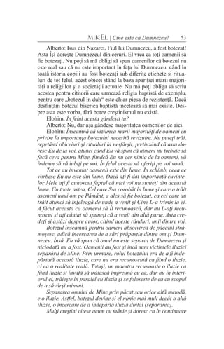 53MIKEL | Cine este ca Dumnezeu?
Alberto: Isus din Nazaret, Fiul lui Dumnezeu, a fost botezat!
Asta Îşi doreşte Dumnezeul din ceruri. El vrea ca toţi oamenii să
fie botezaţi. Nu poţi să mă obligi să spun oamenilor că botezul nu
este real sau că nu este important în faţa lui Dumnezeu, când în
toată istoria copiii au fost botezaţi sub diferite etichete şi ritua-
luri de tot felul, acest obicei stând la baza apariţiei marii majori-
tăţi a religiilor şi a societăţii actuale. Nu mă poţi obliga să scriu
acestea pentru cititorii care urmează religia baptistă de exemplu,
pentru care „botezul în duh“ este chiar piesa de rezistenţă. Dacă
desfinţăm botezul biserica baptistă încetează să mai existe. Des-
pre asta este vorba, fără botez creştinismul nu există.
Elohim: În felul acesta gândeşti tu?
Alberto: Nu, dar aşa gândesc majoritatea oamenilor de aici.
Elohim: Înseamnă că viziunea marii majorităţi de oameni cu
privire la importanţa botezului necesită revizuire. Nu puteţi trăi,
repetând obiceiuri şi ritualuri la nesfârşit, pretinzând că asta do-
resc Eu de la voi, atunci când Eu vă spun că nimeni nu trebuie să
facă ceva pentru Mine, fiindcă Eu nu cer nimic de la oameni, vă
îndemn să vă iubiţi pe voi. În felul acesta vă oferiţi pe voi vouă.
Tot ce au inventat oamenii este din lume. În schimb, ceea ce
vorbesc Eu nu este din lume. Dacă aţi fi dat importanţă cuvinte-
lor Mele aţi fi cunoscut faptul că nici voi nu sunteţi din această
lume. Cu toate astea, Cel care S-a corobât în lume şi care a trăit
asemeni unui om pe Pământ, a ales să fie botezat, ca cei care au
trăit atunci să înţeleagă de unde a venit şi Cine L-a trimis la ei.
A făcut aceasta ca oamenii să Îl recunoască, dar nu L-aţi recu-
noscut şi aţi căutat să spuneţi că a venit din altă parte. Asta cre-
deţi şi astăzi despre autor, citind aceste rânduri, unii dintre voi.
Botezul înseamnă pentru oameni absolvirea de păcatul stră-
moşesc, adică încercarea de a sări prăpastia dintre om şi Dum-
nezeu. Însă, Eu vă spun că omul nu este separat de Dumnezeu şi
niciodată nu a fost. Oamenii au fost şi încă sunt victimele iluziei
separării de Mine. Prin urmare, rolul botezului era de a fi înde-
părtată această iluzie, care nu era recunoscută ca fiind o iluzie,
ci ca o realitate reală. Totuşi, un maestru recunoaşte o iluzie ca
fiind iluzie şi învaţă să trăiască împreună cu ea, dar nu în interi-
orul ei, trăieşte în paralel cu iluzia şi se foloseste de ea cu scopul
de a săvârşi minuni.
Separarea omului de Mine prin păcat sau orice altă metodă,
e o iluzie. Astfel, botezul devine şi el nimic mai mult decât o altă
iluzie, o încercare de a îndepărta iluzia dintâi (separarea).
Mulţi creştini citesc acum cu mânie şi doresc ca în continuare
 
