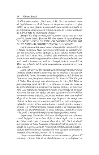 54 Alberto Bacoi
să Mă întrebe zicând: „Dacă spui că Tu, Cel care vorbeşti acum
aici eşti Dumnezeu, Acel Dumnezeu despre care a fost scris şi în
Biblie, de ce ai îngăduit ca oamenii de toate naţiile şi religiile să
fie botezaţi şi să recunoască botezul ca fiind de o importanţă atât
de mare în faţa Ta în întreaga istorie?“
Atenţie! Eu aleg ce e mai potrivit pentru voi nu ceea ce e mai
potrivit pentru Mine. Şi acum Mă simt nevoit să repet afirmaţia,
DUMNEZEU ALEGE CE ESTE MAI POTRIVIT PENTRU VOI,
NU CE ESTE MAI POTRIVIT PENTRU DUMNEZEU!
Dacă oamenii din trecut au cerut creştinilor să îşi boteze fiii
şi fiicele în Numele Meu, pentru a se diferenţia de celelalte cul-
turi sau obiceiuri, iar voi aţi făcut-o, a fost cel mai potrivit lucru
pe care l-aţi fi putut face. Iar dacă cele mai înalte minţi pe care
le-am trimis astăzi aleg semnificaţia botezului ca fiind nimic mai
mult decât o încercare eşuată de a îndepărta iluzia separării de
Mine, voi schimba înţelesurile omenirii aşa cum Îmi vor cere ele
să le schimb.
Dacă veţi dori să Îmi spuneţi că botezul reprezintă primirea
Duhului sfânt în inimile voastre şi aşa se produce o naştere din
nou (în duh) în voi, înseamnă că vă încăpăţânaţi să Îl învăţaţi pe
Dumnezeu cum funcţionează lucrurile în Universul Său. Eu spun
că Duhul Meu de viaţă este dintotdeauna în voi şi fără Mine nu
puteaţi ajunge până aici. Ceea ce aţi numit naştere din nou este
de fapt o iluminare a minţii care se supune inimii şi un proces în
care Cele mai înalte energii din Univers te accesează cu un scop.
Naşterea din nou, din apă şi din duh, aşa cum o descrie Biblia,
este o naştere reală (fizică), un proces minunat prin care sufletul
alege să se încarneze într-un nou trup. Naşterea din nou propo-
văduită de Isus, nu este o naştere simbolică, ci este reîntruparea
sufletelor voastre. El v-a vorbit despre o moarte fizică şi despre o
înviere, v-a vorbit de învierea omului în duh şi de revenirea lui în
trupuri. Nu apa Pământului vă spală sufletele, Duhul de la Mine
vi le spală şi vă curăţă minţile ca să încetaţi să mai muriţi.
Importanţa Cuvintelor Mele este vitală pentru voi. Minunea
constă în faptul că nu trebuie să faceţi nimic după ce aţi terminat
de citit această carte. E necesar doar să o citiţi. Dacă vă simţiţi
mai aproape de Mine botezând ori fiind botezaţi de oameni, con-
tinuaţi să o faceţi. Dacă aţi recunoscut botezul ca fiind o iluzie, o
tradiţie nefolositoare iar naşterea din nou, aşa cum au inventat-o
oamenii, de asemenea, încetaţi să vă botezaţi.
Viaţa este schimbare. Dumnezeu este schimbarea, fiindcă El
este viaţa. Unii au înlocuit cuvântul Dumnezeu cu evoluţia ori cu
 