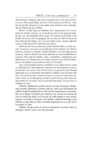 55MIKEL | Cine este ca Dumnezeu?
desăvârşirea. Ambele sunt unul şi acelaşi lucru. Eu sunt un Pro-
ces nu o Persoană! Bine, pot fi şi o Persoană şi un Proces. Asta
ţin să specific deoarece te-am simţit cum murmuri ceva nemulţu-
mit de răspunsul de la Mine.
Moise v-a dat legea pe Pământ. Eu v-am promis că o voi în-
firipa în inimile voastre, ca să nu fiţi nevoiţi să vă supuneţi legii.
Şi aşa este. Se întâmplă chiar acum. Voi sunteţi acolo unde v-am
promis în trecut că o să ajungeţi. Nu cei care au trăit în trecut au
fost eliberaţi din Egipt, voi, cei care trăiţi acum, sunteţi sufletele
care au trăit miracolul eliberării de atunci.
Oamenii din trecut aduceau jertfe înaintea Mea ca să fie ier-
taţi. Acum nu e necesar să sacrificaţi niciun animal, nici măcar
pentru a îl folosi ca hrană. Fiindcă Mielul v-a iertat deja pentru
veşnicie. Atunci când Îi veţi cinsti sfaturile nu veţi mai flămânzi o
veşnicie. Este atât de simplu, viaţa e schimbare, schimbarea este
Dumnezeu, iar Dumnezeu este viaţa. Iertarea este Fiul lui Dum-
nezeu, iar Duhul este produsul vieţii şi al iertării.
Aşa că fii pregătit pentru schimbare şi acceptă noul în viaţa
ta. Renunţă să te mai agăţi de oamenii care au renunţat la tine şi
preţuieşte-i pe cei pe care Universul ţi i-a aşezat în cale. Învaţă
împreună cu ei şi transmite mai departe căldura care izvorăşte din
tine. Te-ai născut într-o lume în care ţi s-a spus că totul este tre-
cător, însă, ca să înţelegi acest lucru a fost nevoie să te îneci de
mai multe ori. Şi totuşi, nu ţi-ai pierdut speranţa. Tu eşti ceea ce
rămâne în veac.
Alberto: Mulţumesc pentru aceste cuvinte minunate. Mulţu-
mesc pentru eliberare şi pentru adevăr. Aud cum milioanele de
suflete strigă de mulţumire şi văd cum Îţi aşează flori la picioare.
Ştii, de-a lungul scrierilor am realizat ceva, mi-am dat seama de
ceva şi oricât de mult voi fi nevoit să sufăr pentru a scrie aceste
mesaje voi suferi cu bucurie. Am înălţat o planetă întreagă şi am
eliberat-o din robia ei. Mă voi înălţa împreună cu ea şi pe toţi îi
voi aduce la Tine.
Elohim: Mergi acum să vorbeşti adunărilor cuvintele Mele şi
mângâie inimile celor care Mă aşteaptă.
 