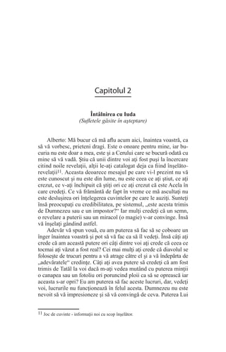 Capitolul 2
Întâlnirea cu Iuda
(Sufletele găsite în aşteptare)
Alberto: Mă bucur că mă aflu acum aici, înaintea voastră, ca
să vă vorbesc, prieteni dragi. Este o onoare pentru mine, iar bu-
curia nu este doar a mea, este şi a Cerului care se bucură odată cu
mine să vă vadă. Ştiu că unii dintre voi aţi fost puşi la încercare
citind noile revelaţii, alţii le-aţi catalogat deja ca fiind înşelăto-
revelaţii11. Aceasta deoarece mesajul pe care vi-l prezint nu vă
este cunoscut şi nu este din lume, nu este ceea ce aţi ştiut, ce aţi
crezut, ce v-aţi închipuit că ştiţi ori ce aţi crezut că este Acela în
care credeţi. Ce vă frământă de fapt în vreme ce mă ascultaţi nu
este desluşirea ori înţelegerea cuvintelor pe care le auziţi. Sunteţi
însă preocupaţi cu credibilitatea, pe sistemul, „este acesta trimis
de Dumnezeu sau e un impostor?“ Iar mulţi credeţi că un semn,
o revelare a puterii sau un miracol (o magie) v-ar convinge. Însă
vă înşelaţi gândind astfel.
Adevăr vă spun vouă, eu am puterea să fac să se coboare un
înger înaintea voastră şi pot să vă fac ca să îl vedeţi. Însă câţi aţi
crede că am această putere ori câţi dintre voi aţi crede că ceea ce
tocmai aţi văzut a fost real? Cei mai mulţi aţi crede că diavolul se
foloseşte de trucuri pentru a vă atrage către el şi a vă îndepărta de
„adevăratele“ credinţe. Câţi aţi avea putere să credeţi că am fost
trimis de Tatăl la voi dacă m-aţi vedea mutând cu puterea minţii
o canapea sau un fotoliu ori poruncind ploii ca să se oprească iar
aceasta s-ar opri? Eu am puterea să fac aceste lucruri, dar, vedeţi
voi, lucrurile nu funcţionează în felul acesta. Dumnezeu nu este
nevoit să vă impresioneze şi să vă convingă de ceva. Puterea Lui
11 Joc de cuvinte - informaţii noi cu scop înşelător.
 
