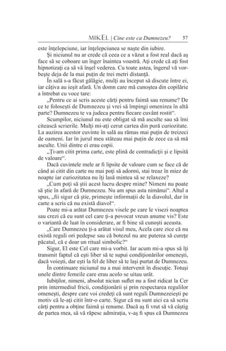 57MIKEL | Cine este ca Dumnezeu?
este înţelepciune, iar înţelepciunea se naşte din iubire.
Şi niciunul nu ar crede că ceea ce a văzut a fost real dacă aş
face să se coboare un înger înaintea voastră. Aţi crede că aţi fost
hipnotizaţi ca să vă înşel vederea. Cu toate astea, îngerul vă vor-
beşte deja de la mai puţin de trei metri distanţă.
În sală s-a făcut gălăgie, mulţi au început să discute între ei,
iar câţiva au ieşit afară. Un domn care mă cunoştea din copilărie
a întrebat cu voce tare:
„Pentru ce ai scris aceste cărţi pentru faimă sau renume? De
ce te foloseşti de Dumnezeu şi vrei să împingi omenirea în altă
parte? Dumnezeu te va judeca pentru fiecare cuvânt rostit“.
Scumpilor, niciunul nu este obligat să mă asculte sau să îmi
citească scrierile. Mulţi mi-aţi cerut cartea din pură curiozitate.
La auzirea acestor cuvinte în sală au rămas mai puţin de treizeci
de oameni. Iar în jurul meu stăteau mai puţin de zece ca să mă
asculte. Unii dintre ei erau copii.
„Ţi-am citit prima carte, este plină de contradicţii şi e lipsită
de valoare“.
Dacă cuvintele mele ar fi lipsite de valoare cum se face că de
când ai citit din carte nu mai poţi să adormi, stai treaz în miez de
noapte iar curiozitatea nu îţi lasă mintea să se relaxeze?
„Cum poţi să ştii acest lucru despre mine? Nimeni nu poate
să ştie în afară de Dumnezeu. Nu am spus asta nimănui“. Altul a
spus, „fii sigur că ştie, primeşte informaţii de la diavolul, dar în
carte a scris că nu există diavol“.
Poate mi-a arătat Dumnezeu visele pe care le visezi noaptea
sau crezi că eu sunt cel care ţi-a povocat vreun anume vis? Este
o variantă de luat în considerare, ar fi bine să cunoşti aceasta.
„Care Dumnezeu ţi-a arătat visul meu, Acela care zice că nu
există reguli ori pedepse sau că botezul nu are puterea să cureţe
păcatul, că e doar un ritual simbolic?“
Sigur, El este Cel care mi-a vorbit. Iar acum mi-a spus să îţi
transmit faptul că eşti liber să te supui condiţionărilor omeneşti,
dacă voieşti, dar eşti la fel de liber să te laşi purtat de Dumnezeu.
În continuare niciunul nu a mai intervenit în discuţie. Totuşi
unele dintre femeile care erau acolo se uitau urât.
Iubiţilor, nimeni, absolut niciun suflet nu a fost ridicat la Cer
prin intermediul fricii, condiţionării şi prin respectarea regulilor
omeneşti, despre care voi credeţi că sunt reguli Dumnezeieşti pe
motiv că le-aţi citit într-o carte. Sigur că nu sunt aici ca să scriu
cărţi pentru a obţine faimă şi renume. Dacă aş fi vrut să vă câştig
de partea mea, să vă răpesc admiraţia, v-aş fi spus că Dumnezeu
 