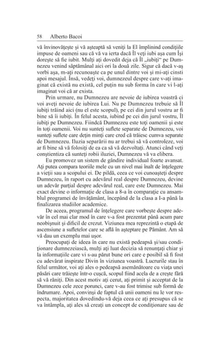 58 Alberto Bacoi
vă învinovăţeşte şi vă aşteaptă să veniţi la El împlinind condiţiile
impuse de oameni sau că vă va ierta dacă Îl veţi iubi aşa cum Îşi
doreşte să fie iubit. Mulţi aţi dovedit deja că Îl „iubiţi“ pe Dum-
nezeu venind săptămânal aici ori la două zile. Sigur că dacă v-aş
vorbi aşa, m-aţi recunoaşte ca pe unul dintre voi şi mi-aţi cinsti
apoi mesajul. Însă, vedeţi voi, dumnezeul despre care v-aţi ima-
ginat că există nu există, cel puţin nu sub forma în care vi l-aţi
imaginat voi că ar exista.
Prin urmare, nu Dumnezeu are nevoie de iubirea voastră ci
voi aveţi nevoie de iubirea Lui. Nu pe Dumnezeu trebuie să Îl
iubiţi trăind aici (nu el este scopul), pe cei din jurul vostru ar fi
bine să îi iubiţi. În felul acesta, iubind pe cei din jurul vostru, Îl
iubiţi pe Dumnezeu. Fiindcă Dumnezeu este toţi oamenii şi este
în toţi oamenii. Voi nu sunteţi suflete separate de Dumnezeu, voi
sunteţi suflete care deţin minţi care cred că trăiesc cumva separate
de Dumnezeu. Iluzia separării nu ar trebui să vă controleze, voi
ar fi bine să vă folosiţi de ea ca să vă dezvoltaţi. Atunci când veţi
conştientiza că sunteţi robii iluziei, Dumnezeu vă va elibera.
Eu promovez un sistem de gândire individual foarte avansat.
Aţi putea compara teoriile mele cu un nivel mai înalt de înţelegere
a vieţii sau a scopului ei. De pildă, ceea ce voi cunoaşteţi despre
Dumnezeu, în raport cu adevărul real despre Dumnezeu, devine
un adevăr parţial despre adevărul real, care este Dumnezeu. Mai
exact devine o informaţie de clasa a 8-a în comparaţie cu ansam-
blul programei de învăţământ, începând de la clasa a I-a până la
finalizarea studiilor academice.
De aceea, programul de înţelegere care vorbeşte despre ade-
văr în cel mai clar mod în care v-a fost prezentat până acum pare
neobişnuit şi dificil de crezut. Viziunea mea reprezintă o etapă de
ascensiune a sufletelor care se află în aşteptare pe Pământ. Am să
vă dau un exemplu mai uşor.
Preocupaţi de ideea în care nu există pedeapsă şi/sau condi-
ţionare dumnezeiască, mulţi aţi luat decizia să renunţaţi chiar şi
la informaţiile care vi s-au părut bune ori care e posibil să fi fost
cu adevărat inspirate Divin în viziunea voastră. Lucrurile stau în
felul următor, voi aţi ales o pedeapsă asemănătoare cu viaţa unei
păsări care trăieşte într-o cuşcă, scopul fiind acela de a creşte fără
să vă răniţi. Din acest motiv aţi cerut, aţi primit şi acceptat de la
Dumnezeu cele zece porunci, care v-au fost trimise sub formă de
îndrumare. Apoi, convinşi de faptul că unii oameni nu le vor res-
pecta, majoritatea dovedindu-vă deja ceea ce aţi presupus că se
va întâmpla, aţi ales să creaţi un concept de condiţionare sau de
 