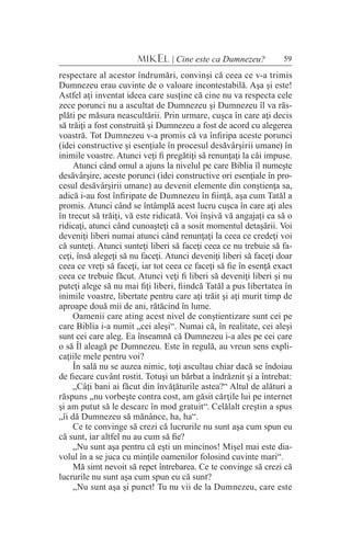 59MIKEL | Cine este ca Dumnezeu?
respectare al acestor îndrumări, convinşi că ceea ce v-a trimis
Dumnezeu erau cuvinte de o valoare incontestabilă. Aşa şi este!
Astfel aţi inventat ideea care susţine că cine nu va respecta cele
zece porunci nu a ascultat de Dumnezeu şi Dumnezeu îl va răs-
plăti pe măsura neascultării. Prin urmare, cuşca în care aţi decis
să trăiţi a fost construită şi Dumnezeu a fost de acord cu alegerea
voastră. Tot Dumnezeu v-a promis că va înfiripa aceste porunci
(idei constructive şi esenţiale în procesul desăvârşirii umane) în
inimile voastre. Atunci veţi fi pregătiţi să renunţaţi la căi impuse.
Atunci când omul a ajuns la nivelul pe care Biblia îl numeşte
desăvârşire, aceste porunci (idei constructive ori esenţiale în pro-
cesul desăvârşirii umane) au devenit elemente din conştienţa sa,
adică i-au fost înfiripate de Dumnezeu în fiinţă, aşa cum Tatăl a
promis. Atunci când se întâmplă acest lucru cuşca în care aţi ales
în trecut să trăiţi, vă este ridicată. Voi înşivă vă angajaţi ca să o
ridicaţi, atunci când cunoaşteţi că a sosit momentul detaşării. Voi
deveniţi liberi numai atunci când renunţaţi la ceea ce credeţi voi
că sunteţi. Atunci sunteţi liberi să faceţi ceea ce nu trebuie să fa-
ceţi, însă alegeţi să nu faceţi. Atunci deveniţi liberi să faceţi doar
ceea ce vreţi să faceţi, iar tot ceea ce faceţi să fie în esenţă exact
ceea ce trebuie făcut. Atunci veţi fi liberi să deveniţi liberi şi nu
puteţi alege să nu mai fiţi liberi, fiindcă Tatăl a pus libertatea în
inimile voastre, libertate pentru care aţi trăit şi aţi murit timp de
aproape două mii de ani, rătăcind în lume.
Oamenii care ating acest nivel de conştientizare sunt cei pe
care Biblia i-a numit „cei aleşi“. Numai că, în realitate, cei aleşi
sunt cei care aleg. Ea înseamnă că Dumnezeu i-a ales pe cei care
o să Îl aleagă pe Dumnezeu. Este în regulă, au vreun sens expli-
caţiile mele pentru voi?
În sală nu se auzea nimic, toţi ascultau chiar dacă se îndoiau
de fiecare cuvânt rostit. Totuşi un bărbat a îndrăznit şi a întrebat:
„Câţi bani ai făcut din învăţăturile astea?“ Altul de alături a
răspuns „nu vorbeşte contra cost, am găsit cărţile lui pe internet
şi am putut să le descarc în mod gratuit“. Celălalt creştin a spus
„îi dă Dumnezeu să mănânce, ha, ha“.
Ce te convinge să crezi că lucrurile nu sunt aşa cum spun eu
că sunt, iar altfel nu au cum să fie?
„Nu sunt aşa pentru că eşti un mincinos! Mişel mai este dia-
volul în a se juca cu minţile oamenilor folosind cuvinte mari“.
Mă simt nevoit să repet întrebarea. Ce te convinge să crezi că
lucrurile nu sunt aşa cum spun eu că sunt?
„Nu sunt aşa şi punct! Tu nu vii de la Dumnezeu, care este
 