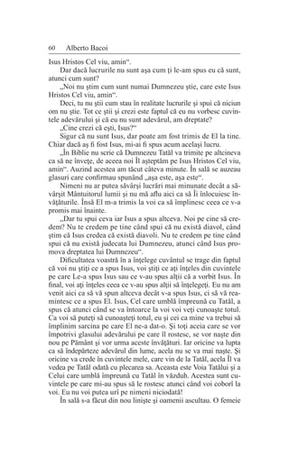60 Alberto Bacoi
Isus Hristos Cel viu, amin“.
Dar dacă lucrurile nu sunt aşa cum ţi le-am spus eu că sunt,
atunci cum sunt?
„Noi nu ştim cum sunt numai Dumnezeu ştie, care este Isus
Hristos Cel viu, amin“.
Deci, tu nu ştii cum stau în realitate lucrurile şi spui că niciun
om nu ştie. Tot ce ştii şi crezi este faptul că eu nu vorbesc cuvin-
tele adevărului şi că eu nu sunt adevărul, am dreptate?
„Cine crezi că eşti, Isus?“
Sigur că nu sunt Isus, dar poate am fost trimis de El la tine.
Chiar dacă aş fi fost Isus, mi-ai fi spus acum acelaşi lucru.
„În Biblie nu scrie că Dumnezeu Tatăl va trimite pe altcineva
ca să ne înveţe, de aceea noi Îl aşteptăm pe Isus Hristos Cel viu,
amin“. Auzind acestea am tăcut câteva minute. În sală se auzeau
glasuri care confirmau spunând „aşa este, aşa este“.
Nimeni nu ar putea săvârşi lucrări mai minunate decât a să-
vârşit Mântuitorul lumii şi nu mă aflu aici ca să Îi înlocuiesc în-
văţăturile. Însă El m-a trimis la voi ca să împlinesc ceea ce v-a
promis mai înainte.
„Dar tu spui ceva iar Isus a spus altceva. Noi pe cine să cre-
dem? Nu te credem pe tine când spui că nu există diavol, când
ştim că Isus credea că există diavoli. Nu te credem pe tine când
spui că nu există judecata lui Dumnezeu, atunci când Isus pro-
mova dreptatea lui Dumnezeu“.
Dificultatea voastră în a înţelege cuvântul se trage din faptul
că voi nu ştiţi ce a spus Isus, voi ştiţi ce aţi înţeles din cuvintele
pe care Le-a spus Isus sau ce v-au spus alţii că a vorbit Isus. În
final, voi aţi înţeles ceea ce v-au spus alţii să înţelegeţi. Eu nu am
venit aici ca să vă spun altceva decât v-a spus Isus, ci să vă rea-
mintesc ce a spus El. Isus, Cel care umblă împreună cu Tatăl, a
spus că atunci când se va întoarce la voi voi veţi cunoaşte totul.
Ca voi să puteţi să cunoaşteţi totul, eu şi cei ca mine va trebui să
împlinim sarcina pe care El ne-a dat-o. Şi toţi aceia care se vor
împotrivi glasului adevărului pe care îl rostesc, se vor naşte din
nou pe Pământ şi vor urma aceste învăţături. Iar oricine va lupta
ca să îndepărteze adevărul din lume, acela nu se va mai naşte. Şi
oricine va crede în cuvintele mele, care vin de la Tatăl, acela Îl va
vedea pe Tatăl odată cu plecarea sa. Aceasta este Voia Tatălui şi a
Celui care umblă împreună cu Tatăl în văzduh. Acestea sunt cu-
vintele pe care mi-au spus să le rostesc atunci când voi coborî la
voi. Eu nu voi putea urî pe nimeni niciodată!
În sală s-a făcut din nou linişte şi oamenii ascultau. O femeie
 