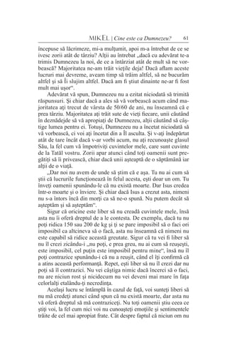 61MIKEL | Cine este ca Dumnezeu?
începuse să lăcrimeze, mi-a mulţumit, apoi m-a întrebat de ce se
ivesc zorii atât de târziu? Alţii au întrebat „dacă cu adevărat te-a
trimis Dumnezeu la noi, de ce a întârziat atât de mult să ne vor-
bească? Majoritatea ne-am trăit vieţile deja! Dacă aflam aceste
lucruri mai devreme, aveam timp să trăim altfel, să ne bucurăm
altfel şi să Îi slujim altfel. Dacă am fi ştiut dinainte ne-ar fi fost
mult mai uşor“.
Adevărat vă spun, Dumnezeu nu a ezitat niciodată să trimită
răspunsuri. Şi chiar dacă a ales să vă vorbească acum când ma-
joritatea aţi trecut de vârsta de 50/60 de ani, nu înseamnă că e
prea târziu. Majoritatea aţi trăit sute de vieţi fiecare, unii căutând
în deznădejde să vă apropiaţi de Dumnezeu, alţii căutând să câş-
tige lumea pentru ei. Totuşi, Dumnezeu nu a încetat niciodată să
vă vorbească, ci voi aţi încetat din a Îl asculta. Şi v-aţi îndepărtat
atât de tare încât dacă v-ar vorbi acum, nu aţi recunoaşte glasul
Său, la fel cum vă împotriviţi cuvintelor mele, care sunt cuvinte
de la Tatăl vostru. Zorii apar atunci când toţi oamenii sunt pre-
gătiţi să îi privească, chiar dacă unii aşteaptă de o săptămână iar
alţii de o viaţă.
„Dar noi nu avem de unde să ştim că e aşa. Tu nu ai cum să
ştii că lucrurile funcţionează în felul acesta, eşti doar un om. Tu
înveţi oamenii spunându-le că nu există moarte. Dar Isus credea
într-o moarte şi o înviere. Şi chiar dacă Isus a crezut asta, nimeni
nu s-a întors încă din morţi ca să ne-o spună. Nu putem decât să
aşteptăm şi să aşteptăm“.
Sigur că oricine este liber să nu creadă cuvintele mele, însă
asta nu îi oferă dreptul de a le contesta. De exemplu, dacă tu nu
poţi ridica 150 sau 200 de kg şi ţi se pare imposibil să o faci ori
imposibil ca altcineva să o facă, asta nu înseamnă că nimeni nu
este capabil să ridice această greutate. Sigur că tu vei fi liber să
nu îl crezi zicându-i „nu poţi, e prea greu, nu ai cum să reuşeşti,
este imposibil, cel puţin este imposibil pentru mine“, însă nu îl
poţi contrazice spunându-i că nu a reuşit, când el îţi confirmă că
a atins această performanţă. Repet, eşti liber să nu îl crezi dar nu
poţi să îl contrazici. Nu vei câştiga nimic dacă încerci să o faci,
nu are niciun rost şi nicidecum nu vei deveni mai mare în faţa
celorlalţi etalându-ţi necredinţa.
Acelaşi lucru se întâmplă în cazul de faţă, voi sunteţi liberi să
nu mă credeţi atunci când spun că nu există moarte, dar asta nu
vă oferă dreptul să mă contraziceţi. Nu toţi oamenii ştiu ceea ce
ştiţi voi, la fel cum nici voi nu cunoaşteţi emoţiile şi sentimentele
trăite de cel mai apropiat frate. Cât despre faptul că niciun om nu
 