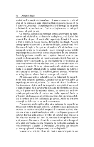 62 Alberto Bacoi
s-a întors din morţi să vă confirme că moartea nu este reală, vă
spun că nu există om care trăieşte astăzi pe planetă şi care să nu
fi cunoscut „moartea“ (experienţa detaşării de trup) de cel puţin
o dată ori de nenumărate ori. Dacă o credeţi sau nu, nu mă ajută
pe mine, vă ajută pe voi.
Cu toate că oamenii au cunoscut această experienţă de nenu-
mărate ori, niciunul nu s-a întors în acelaşi trup, veţi dori să îmi
spuneţi. Eu vă spun că mulţi trăiţi experienţa detaşării de minte
şi trup în somn, în fiecare noapte, dar nu ştiţi că o faceţi. Această
senzaţie poate fi asociată şi cu starea de leşin. Atunci când revii
din starea de leşin la început nu ştii unde te afli, nici măcar ce s-a
întâmplat cu tine nu îţi aminteşti. În acel moment tocmai ai trăit
experienţa detaşării de trup în mod inconştient. În alte cazuri su-
fletele îşi părăsesc trupul în mod conştient. Această stare de con-
ştienţă pe durata detaşării aţi numit-o moarte clinică. Sunt mii de
oameni care v-au povestit-o, iar toate relatările lor nu numai că
sunt asemănătoare ci sunt similare, ceea ce înseamnă că sunt una
şi aceeaşi poveste. Şi totuşi „ei nu au de unde să ştie că este aşa,
poate li s-a părut“. Repet, mulţi nu sunteţi îndeajuns de puternici
ca să credeţi că este aşa. Ei, în schimb, ştiu că este aşa. Nimeni să
nu se îngrijoreze, rândul fiecărui om e pe cale să vină.
Al treilea caz este al sufletelor care se detaşează de trupul fi-
zic în mod conştient controlat. Oamenii care au povestit astfel de
experienţe par nebuni, evident. Dar vreau să vă mai întreb ceva.
Dacă un om se năştea surd, iar un prieten apropiat tot încerca să
îi explice faptul că în jur zburdă milioane de zgomote care nu se
văd, ar fi părut ceva de necrezut, absurd, iar pentru asta ar fi cre-
zut despre prietenul său că e nebun sau ciudat, aşa este? Acela nu
ar fi putut să dovedească existenţa sunetului. Iar singura posibili-
tate a surdului ar fi fost să îl creadă pe cuvânt. Altfel nu ar fi avut
speranţă. Altfel viaţa lui nu ar fi avut un sens.
Prin urmare, multe suflete aleg să se detaşeze de trupurile lor
provocând o stare de leşin acestora. Cu toate că acea persoană se
trezeşte iar memoria trupului începe să îi transmită aceleaşi sim-
ţăminte şi cea a minţii aceleaşi amintiri, cine îi poate garanta că
sufletul din trup este acelaşi? Credeţi că sufletul unui om care a
fost vânzător anonim mai mult de jumătate din viaţă de exemplu,
apoi, revenit din moarte clinică în urma unui accident începe să
scrie cărţi spirituale, susţine programe de meditaţie sau lecţii cu
tema întoarcerii la esenţă (la Dumnezeu), devenind dar cunoscut
pe întreaga planetă în timp record, este acelaşi suflet?
În concluzie, voi ştiţi că nu ştiţi dacă e aşa cum spun eu, dar
 