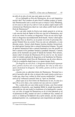 63MIKEL | Cine este ca Dumnezeu?
nu ştiţi că eu ştiu că este aşa cum spun eu că este.
„Ce se întâmplă cu frica de Dumnezeu, de ce eşti împotriva
acestei idei? Noi credem că prin frică Îi arătăm respect şi loiali-
tate Dumnezeului care a creat tot ceea ce mişcă, Cerul, Pământul,
cu tot ceea ce este pe el şi sub el. Cum ar putea copiii noştri să Îl
cinstească pe Dumnezeu dacă nu i-am educa astfel încât să aibă
frică de Dumnezeu?“
Voi v-aţi trăit vieţile în frică şi aţi simţit amarul ei, şi tot nu
v-aţi convins încă de faptul că frica nu vine de la Dumnezeu, nici
că nu are nimic în comun cu dragostea? Frica nu are nicio legă-
tură cu dragostea necondiţionată desăvârşită. Atunci când apare
dragostea frica se dizolvă, ea nu poate să existe în prezenţa dra-
gostei fiindcă frica nu există. Frica nu este un substantiv, ci este
absenţa unuia. Atunci când dispare lumina rămâne întunericul,
iar când aprinzi lumina într-o cameră întunericul dispare. Nu poţi
să aprinzi întunericul într-o cameră luminată şi nu este posibil ca
într-o cameră să fie jumătate lumină şi jumătate întuneric. Camera
poate să fie luminată sau poate fi lipsită de lumină. Prin urmare,
atunci când vă temeţi de Dumnezeu El nu este la voi. Iar atunci
când vă simţiţi copleşiţi de dragostea şi de bunătatea lui Dumne-
zeu, nu mai puteţi simţi frica de Dumnezeu sau de orice altceva.
Citiţi în evanghelia după Ioan ce se spune despre frică.
„În dragoste nu este frică, ci dragostea desăvârşită izgoneşte
frica, pentru că frica are cu ea pedeapsa. Iar cine se teme nu a
ajuns desăvârşit în dragoste. Noi iubim, pentru că El ne-a iubit
mai întâi“12.
„Acesta este cu adevărat trimis de Dumnezeu. Niciunul nu a
privit lucrurile atât de clar şi nimeni din toată istoria scrisă nu a
vorbit aşa, doar Isus vorbea în felul acesta mulţimilor“, începu-
seră să îşi vorbească oamenii între ei. Apoi au întrebat:
„Dacă spui că ai fost trimis de Dumnezeu la noi, la cine ţi-a
spus El ca să te duci, cine suntem noi sau cum ne-a numit?“
Voi, o parte din cei care trăiţi acum în lume, care frecventaţi
adunările şi bisericile, care împărţiţi Biblii în stradă încercând să
convertiţi pe cât mai mulţi la creştinism şi la înţelegerile voastre,
voi, cei care vă rugaţi lui Dumnezeu ca să vă ierte păcatele şi să
vă primească în Rai, sunteţi cel care L-a trădat pe Isus, sunteţi cel
care L-a vândut pe Învăţătorul său şi prin urmare, aţi ales această
pedeapsă pentru voi, o pedeapsă pe care majoritatea aţi ispăşit-o
12 1 Ioan 4:18-19 (Noul Testament).
 