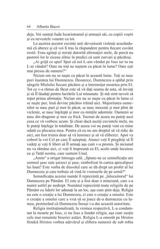 64 Alberto Bacoi
deja. Voi sunteţi Iuda Iscarioteanul şi urmaşii săi, cu copiii voştri
şi cu nevestele voastre cu tot.
La auzirea acestor cuvinte unii deveniseră violenţi acuzându-
mă că aberez şi că voi fi tras la răspundere pentru fiecare cuvânt
rostit. Erau agitaţi şi miraţi datorită afirmaţiei mele, de parcă nu
pastorii lor le ziceau zilnic în predici că sunt curvari şi păcătoşi.
„Ai grijă ce spui! Spui că noi L-am vândut pe Isus iar tu nu
L-ai vândut? Oare nu toţi ne naştem cu păcat în lume? Oare eşti
mai presus de oameni?“
Niciun om nu se naşte cu păcat în această lume. Toţi se nasc
puri înaintea lui Dumnezeu. Deoarece, Dumnezeu a spălat prin
sângele Mielului fiecare păcătos şi a întemniţat moartea prin El.
Tot ce v-a rămas de făcut este să vă daţi seama de asta, să înviaţi
şi să Îl lăudaţi pentru lucrările Lui minunate. Şi mă simt nevoit să
repet prima afirmaţie. Niciun om nu se naşte cu păcat în lume ci
se naşte pur, însă devine păcătos trăind aici. Majoritatea oame-
nilor se nasc puri şi mor în păcat, se nasc inocenţi şi mor plini de
viclenie, se nasc înţelepţi şi mor cu minţile adormite. Oamenii se
nasc din dragoste şi mor cu frică. Tocmai de aceea nu puteţi auzi
ceea ce vă vorbesc acum. Şi chiar dacă auziţi cuvintele mele, nu
le puteţi înţelege în totalitate. De aceea voi nu puteţi veni cu mine
odată cu plecarea mea. Pentru că eu nu am dreptul să vă ridic de
aici, am fost trimis doar să vă luminez şi să vă eliberez. Apoi va
coborî la voi Cel pe care Îl aşteptaţi. Atunci veţi fi pregătiţi să Îl
vedeţi şi veţi fi liberi să Îl urmaţi aşa cum v-a promis. Şi niciunul
nu va rămâne aici, ci veţi fi împreună cu El, acolo unde locuiesc
eu şi Tatăl nostru, care suntem Unul.
„Amin“ a strigat întreaga sală. „Spune-ne ce semnificaţie are
semnul şase sute şaizeci şi şase, simbolizat în cartea apocalipsei
lui Ioan? Este vorba de diavolul care se dă drept un profet al lui
Dumnezeu şi care trebuie să vină în vremurile de pe urmă?“
Semnificaţia acestui număr îl reprezintă pe „înlocuitorul“ lui
Dumnezeu pe Pământ. El este şi a fost doar o minciună, care s-a
numit astfel pe nedrept. Numărul reprezintă toate religiile de pe
Pământ cu liderii lor adunaţi la un loc, aşa cum ştim deja. Religia
nu este o creaţie a lui Dumnezeu, ci este o creaţie a omului. Este
o creaţie a omului care a vrut să se joace de-a dumnezeu cu lu-
mea, pretinzând că Dumnezeu Însuşi i-a dat această autoritate.
Religia instituţionalizată, la vremea respectivă, L-a condam-
nat la moarte pe Isus, ci nu Isus a fondat religia, aşa cum susţin
cele mai renumite biserici astăzi. Religia L-a omorât pe Hristos
fiindcă Hristos vorbea adevărul şi elibera oamenii de sub robia
 