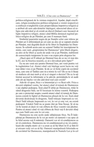 65MIKEL | Cine este ca Dumnezeu?
politico-religioasă de la vremea respectivă. Aşadar, după crucifi-
care, religia (conducerea politico-religioasă a vremii respective)
a confiscat evangheliile (care propovăduiau împotriva religiei) şi
a atribuit alt sens adevăratelor înţelegeri, născocind ideea că re-
ligia este adevărul şi că există un diavol (balaur) care încearcă să
lupte împotriva religiei, atunci când Biblia demască regimul po-
litico-religios de pe Pământ, pe care îl numeşte fiară.
Simbolul punctului negru de pe frunţile celor care trăiesc pe
Pământ azi îi diferenţiază pe cei care au ales să se supună omului
pe Pământ, mai degrabă decât să fie liberi în Împărăţia lui Dum-
nezeu. În schimb aceia care au semnul Tatălui lor inscripţionat în
minte, care sunt „proprietatea lui Dumnezeu“ prin liberă alegere,
au ales să fie liberi şi acolo de unde vin şi pe Pământ, indiferent
de consecinţele temporare la care s-au expus prin alegerea lor.
„Dacă spui că Îl iubeşti pe Domnul Isus de ce nu vii mai des
la El, aici la biserica noastră, ca să o dovedeşti prin fapte?“
Eu nu am venit aici pentru Domnul Isus, am venit pentru voi
la rugămintea Lui. Atunci când veţi înţelege acest lucru nu veţi
mai rătăci vreo zi pe Pământ. Şi de ce vă feriţi copiii de cuvântul
meu, care este al Tatălui care m-a trimis la voi? De ce nu îi lăsaţi
să studieze cât mai mult şi să ia ei singuri o decizie? De ce le-aţi
limitat accesul la informaţie şi la adevăr, permiţându-le să audă
atât cât aţi înţeles voi din adevărul real care există?
Adevăr vă spun, frica v-a întemniţat şi v-a făcut robi. Frica a
devenit stăpânul vostru. Iar atunci când vă temeţi de Dumnezeu
v-aţi căpătat pedeapsa. Însă când Îl iubiţi pe Dumnezeu, trăiţi în
sânul dragostei Sale, iar El locuieşte în inima voastră. Pedeapsa
pe care o proiectaţi asupra voastră atunci când vă temeţi de Dum-
nezeu constă în faptul că Dumnezeu pleacă de la voi. Însă când
deveniţi desăvârşiţi în dragoste, Tatăl trăieşte împreună cu voi.
Dacă Tatăl trăieşte împreună cu voi, în voi şi este voi, nu există
pedeapsă. Fiindcă Tatăl nu se poate răni pe Sine Însuşi. Şi să nu
vă fie teamă că dacă vă veţi elibera de frica voastră veţi păcătui.
Pentru că atunci când vă veţi elibera de frică veţi fi devenit sfinţi
aşa cum Tatăl care este în voi este.
Dumnezeu nu este acolo unde sălăşluieşte frica. Nu Îl înde-
părtaţi pe Dumnezeu de la voi pe motiv că oamenii v-au spus că
în felul acesta veţi fi mântuiţi. Oamenii vor să vă condiţioneze ca
să vă controleze. Dumnezeu nu vă condiţionează şi nu vă contro-
lează din simplu motiv că v-a creat ca să fiţi liberi în El şi fără El
şi oricum voiţi voi ca să fiţi. Oamenii manipulează folosindu-se
de cuvântul lui Dumnezeu, manipulează în Numele Lui şi în cel
 