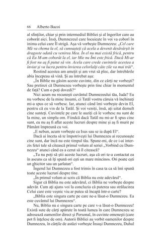 66 Alberto Bacoi
al sfinţilor, chiar şi prin intermediul Bibliei şi al îngerilor care au
coborât aici. Însă, Dumnezeul care locuieşte în voi va coborî în
inima celui care Îl strigă. Aşa vă vorbeşte Dumnezeu: „Cel care
Mă va chema la el, să cunoaşteţi că acela a devenit desăvârşit în
dragoste odată cu venirea Mea. În el nu mai există frică, pentru
că Eu M-am coborât la el, iar Mie nu Îmi este frică. Dacă Mi-ar
fi fost nu aş fi putut să vin. Acela care crede cuvintele acestea a
înviat şi va lucra pentru învierea celorlalţi câte zile va mai trăi“.
Rostind acestea am ameţit şi am vrut să plec, dar întrebările
abia începeau să vină. Şi au întrebat aşa:
„În Biblie nu găsim aceste cuvinte, din ce cărţi ne vorbeşti?
Sau pretinzi că Dumnezeu vorbeşte prin tine chiar în momentul
de faţă? Cum o poţi dovedi?“
Nici acum nu recunoşti cuvântul Dumnezeului tău, Iuda? Eu
nu vorbesc de la mine însumi, ci Tatăl vostru căruia vă închinaţi
mi-a spus ce să vorbesc. Iar, atunci când îmi vorbeşte devin El,
pentru că eu vin de la Tatăl. Şi voi veniţi, însă, aţi uitat demult
cine sunteţi. Cuvintele pe care le auziţi că le vorbesc nu sunt de
la mine, un simplu om. Fiindcă dacă Tatăl nu mi-ar fi spus cine
sunt, eu nu aş fi aflat aceste lucruri despre mine şi aş fi murit pe
Pământ împreună cu voi.
„E nebun, acum vorbeşte ca Isus sau se ia după El“.
Dacă ai înceta să te împotriveşti lui Dumnezeu ai recunoaşte
cine sunt, dar încă nu este timpul tău. Spune-mi, de ce i-ai inter-
zis fetei tale să citească primul volum al seriei „Vorbind cu Dum-
nezeu“ atunci când ea a cerut să îl citească?
„Tu nu poţi să ştii aceste lucruri, aşa că ori te-a contactat ea
în ascuns ca să îţi spună ori eşti un mare mincinos. Ori poate eşti
un ghicitor sau un şarlatan“.
Îngerul lui Dumnezeu a fost trimis în casa ta ca să îmi spună
toate aceste lucruri despre tine.
„În primul volum ai scris că Biblia nu este adevărul“.
Sigur că Biblia nu este adevărul, ci Biblia ne vorbeşte despre
adevăr. Cum aţi ajuns voi la concluzia că puterea sau strălucirea
Celui care este veşnic viu ar putea să încapă într-o carte?
„Biblia este singura carte pe care ne-a lăsat-o Dumnezeu. Ea
este cuvântul lui Dumnezeu“.
Nu, Biblia nu e singura carte pe care v-a lăsat-o Dumnezeu!
Există sute de cărţi apărute în toată lumea în care Dumnezeu se
adresează oamenilor direct şi Personal, în cuvinte omeneşti (care
pot fi înţelese de om). Autorii Bibliei au vorbit oamenilor despre
Dumnezeu, în cărţile de astăzi vorbeşte Însuşi Dumnezeu, Duhul
 