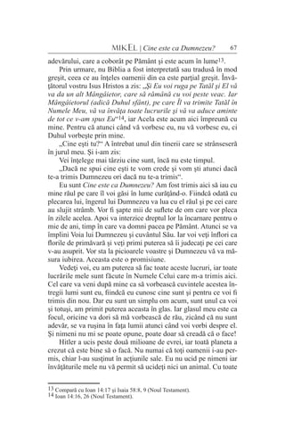 67MIKEL | Cine este ca Dumnezeu?
adevărului, care a coborât pe Pământ şi este acum în lume13.
Prin urmare, nu Biblia a fost interpretată sau tradusă în mod
greşit, ceea ce au înţeles oamenii din ea este parţial greşit. Învă-
ţătorul vostru Isus Hristos a zis: „Şi Eu voi ruga pe Tatăl şi El vă
va da un alt Mângâietor, care să rămână cu voi peste veac. Iar
Mângâietorul (adică Duhul sfânt), pe care Îl va trimite Tatăl în
Numele Meu, vă va învăţa toate lucrurile şi vă va aduce aminte
de tot ce v-am spus Eu“14, iar Acela este acum aici împreună cu
mine. Pentru că atunci când vă vorbesc eu, nu vă vorbesc eu, ci
Duhul vorbeşte prin mine.
„Cine eşti tu?“ A întrebat unul din tinerii care se strânseseră
în jurul meu. Şi i-am zis:
Vei înţelege mai târziu cine sunt, încă nu este timpul.
„Dacă ne spui cine eşti te vom crede şi vom şti atunci dacă
te-a trimis Dumnezeu ori dacă nu te-a trimis“.
Eu sunt Cine este ca Dumnezeu? Am fost trimis aici să iau cu
mine răul pe care îl voi găsi în lume curăţând-o. Fiindcă odată cu
plecarea lui, îngerul lui Dumnezeu va lua cu el răul şi pe cei care
au slujit strâmb. Vor fi şapte mii de suflete de om care vor pleca
în zilele acelea. Apoi va interzice dreptul lor la încarnare pentru o
mie de ani, timp în care va domni pacea pe Pământ. Atunci se va
împlini Voia lui Dumnezeu şi cuvântul Său. Iar voi veţi înflori ca
florile de primăvară şi veţi primi puterea să îi judecaţi pe cei care
v-au asuprit. Vor sta la picioarele voastre şi Dumnezeu vă va mă-
sura iubirea. Aceasta este o promisiune.
Vedeţi voi, eu am puterea să fac toate aceste lucruri, iar toate
lucrările mele sunt făcute în Numele Celui care m-a trimis aici.
Cel care va veni după mine ca să vorbească cuvintele acestea în-
tregii lumi sunt eu, fiindcă eu cunosc cine sunt şi pentru ce voi fi
trimis din nou. Dar eu sunt un simplu om acum, sunt unul ca voi
şi totuşi, am primit puterea aceasta în glas. Iar glasul meu este ca
focul, oricine va dori să mă vorbească de rău, zicând că nu sunt
adevăr, se va ruşina în faţa lumii atunci când voi vorbi despre el.
Şi nimeni nu mi se poate opune, poate doar să creadă că o face!
Hitler a ucis peste două milioane de evrei, iar toată planeta a
crezut că este bine să o facă. Nu numai că toţi oamenii i-au per-
mis, chiar l-au susţinut în acţiunile sale. Eu nu ucid pe nimeni iar
învăţăturile mele nu vă permit să ucideţi nici un animal. Cu toate
13 Compară cu Ioan 14:17 şi Isaia 58:8, 9 (Noul Testament).
14 Ioan 14:16, 26 (Noul Testament).
 