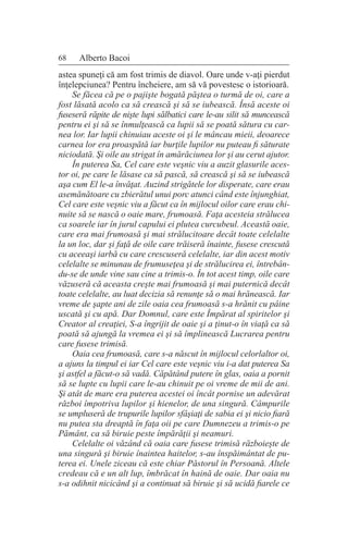 68 Alberto Bacoi
astea spuneţi că am fost trimis de diavol. Oare unde v-aţi pierdut
înţelepciunea? Pentru încheiere, am să vă povestesc o istorioară.
Se făcea că pe o pajişte bogată păştea o turmă de oi, care a
fost lăsată acolo ca să crească şi să se iubească. Însă aceste oi
fuseseră răpite de nişte lupi sălbatici care le-au silit să muncească
pentru ei şi să se înmulţească ca lupii să se poată sătura cu car-
nea lor. Iar lupii chinuiau aceste oi şi le mâncau mieii, deoarece
carnea lor era proaspătă iar burţile lupilor nu puteau fi săturate
niciodată. Şi oile au strigat în amărăciunea lor şi au cerut ajutor.
În puterea Sa, Cel care este veşnic viu a auzit glasurile aces-
tor oi, pe care le lăsase ca să pască, să crească şi să se iubească
aşa cum El le-a învăţat. Auzind strigătele lor disperate, care erau
asemănătoare cu zbierătul unui porc atunci când este înjunghiat,
Cel care este veşnic viu a făcut ca în mijlocul oilor care erau chi-
nuite să se nască o oaie mare, frumoasă. Faţa acesteia strălucea
ca soarele iar în jurul capului ei plutea curcubeul. Această oaie,
care era mai frumoasă şi mai strălucitoare decât toate celelalte
la un loc, dar şi faţă de oile care trăiseră înainte, fusese crescută
cu aceeaşi iarbă cu care crescuseră celelalte, iar din acest motiv
celelalte se minunau de frumuseţea şi de strălucirea ei, întrebân-
du-se de unde vine sau cine a trimis-o. În tot acest timp, oile care
văzuseră că aceasta creşte mai frumoasă şi mai puternică decât
toate celelalte, au luat decizia să renunţe să o mai hrănească. Iar
vreme de şapte ani de zile oaia cea frumoasă s-a hrănit cu pâine
uscată şi cu apă. Dar Domnul, care este Împărat al spiritelor şi
Creator al creaţiei, S-a îngrijit de oaie şi a ţinut-o în viaţă ca să
poată să ajungă la vremea ei şi să împlinească Lucrarea pentru
care fusese trimisă.
Oaia cea frumoasă, care s-a născut în mijlocul celorlaltor oi,
a ajuns la timpul ei iar Cel care este veşnic viu i-a dat puterea Sa
şi astfel a făcut-o să vadă. Căpătând putere în glas, oaia a pornit
să se lupte cu lupii care le-au chinuit pe oi vreme de mii de ani.
Şi atât de mare era puterea acestei oi încât pornise un adevărat
război împotriva lupilor şi hienelor, de una singură. Câmpurile
se umpluseră de trupurile lupilor sfâşiaţi de sabia ei şi nicio fiară
nu putea sta dreaptă în faţa oii pe care Dumnezeu a trimis-o pe
Pământ, ca să biruie peste împărăţii şi neamuri.
Celelalte oi văzând că oaia care fusese trimisă războieşte de
una singură şi biruie înaintea haitelor, s-au înspăimântat de pu-
terea ei. Unele ziceau că este chiar Păstorul în Persoană. Altele
credeau că e un alt lup, îmbrăcat în haină de oaie. Dar oaia nu
s-a odihnit nicicând şi a continuat să biruie şi să ucidă fiarele ce
 
