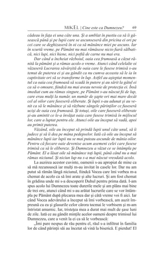 69MIKEL | Cine este ca Dumnezeu?
cădeau în faţa ei una câte una. Şi a umblat în pustiu ca să îi gă-
sească până şi pe lupii care se ascunseseră din pricina ei ori pe
cei care se deghizaseră în oi ca să mănânce miei pe ascuns. Iar
în scurtă vreme, pe Pământ nu mai rămăsese nicio fiară sălbati-
că, nici lupi, nici hiene, nici poftă de carne nu mai era.
Dar când a încheiat războiul, oaia cea frumoasă a căzut ră-
nită la pământ şi a rămas acolo o vreme. Atunci când celelalte oi
văzuseră Lucrarea săvârşită de oaia care le fusese trimisă s-au
temut de puterea ei şi au gândit ca nu cumva aceasta să le ia în
captivitate ori să se transforme în lup. Astfel au aşteptat momen-
tul ca oaia cea frumoasă să scadă în putere şi au sărit la gâtul ei
ca să o omoare, fiindcă nu mai aveau nevoie de protecţia ei. Însă
imediat cum au rămas singure, pe Pământ s-au născut fii de lup,
care erau mulţi la număr, un număr de şapte ori mai mare decât
cel al oilor care fuseseră eliberate. Şi lupii s-au adunat şi au ve-
nit ca să le mănânce şi să răzbune sângele părinţilor ce fuseseră
ucişi de oaia cea frumoasă. Şi totuşi, oile care fuseseră eliberate
şi-au amintit ce le-a învăţat oaia care fusese trimisă în mijlocul
lor, care a luptat pentru ele. Atunci oile au început să vadă, apoi
au primit puterea.
Văzând, oile au început să prindă lupii unul câte unul, să îi
judece şi să îi dea pe mâna pedepselor. Iată că oile au început să
mănânce lupii iar lupii nu se mai puteau ascunde de mânia oilor.
Pentru că fiecare oaie devenise acum asemeni celei care fusese
trimisă ca să le elibereze. Şi Dumnezeu a văzut ce se întâmpla pe
Pământ. El a lăsat oile să mănânce toţi lupii, până când nu a mai
rămas niciunul. Şi niciun lup nu s-a mai născut vreodată acolo.
La auzirea acestor cuvinte, oamenii s-au apropiat de mine ca
să mă recunoască iar mulţi m-au invitat în casele lor. Dar nu am
putut să rămân lângă niciunul, fiindcă Vocea care îmi vorbea m-a
chemat de acolo ca să îmi arate şi alte lucruri. Şi am fost chemat
în grădina unde mi s-a descoperit Duhul pentru prima dată. I-am
spus acolo lui Dumnezeu toate durerile mele şi am plâns mai bine
de trei ore, atunci când mi s-au arătat lucrurile care se vor întâm-
pla pe Pământ după plecarea mea dar şi câtă vreme voi fi aici. Iar
când Vocea adevărului a început să îmi vorbească, am auzit îm-
preună cu ea şi glasurile celor cărora tocmai le vorbisem şi m-am
întristat amarnic. Iar, tristeţea mea a durat mai mult de şase luni
de zile. Iată ce au gândit minţile acelor oameni despre trimisul lui
Dumnezeu, care a venit la ei ca să le vorbească:
„Îmi pare nespus de rău pentru el, răul s-a infiltrat în familia
lor de când părinţii săi au încetat să vină la biserică. E pierdut! El
 
