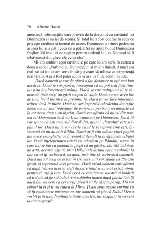 70 Alberto Bacoi
amestecă informaţiile care provin de la diavolul cu cuvântul lui
Dumnezeu şi nu îşi dă seama. Şi tatăl lui a fost confuz în ceea ce
priveşte credinţa şi tocmai de aceea Dumnezeu a trimis pedeapsa
asupra lui şi a păţit ceea ce a păţit. Să ne ajute bunul Dumnezeu
fraţilor. Vă invit să ne rugăm pentru sufletul lui, ca Domnul să îl
izbăvească din ghearele celui rău“.
Mi-am amintit apoi cuvintele pe care le-am scris în cartea a
doua a seriei „Vorbind cu Dumnezeu“ şi m-am liniştit. Atunci am
realizat că tot ce am scris în cărţi aveam să trăiesc ca experienţă
mai târziu. Aşa a fost până acum şi aşa va fi de acum înainte.
„Dacă oamenii te vor da afară o fac deoarece tu eşti mai bun
decât ei. Dacă te vor părăsi, înseamnă că nu pot trăi fără tine,
iar asta le alimentează mânia. Dacă se vor ambiţiona să te ră-
nească, încă nu şi-au găsit scopul în viaţă. Dacă nu vor avea loc
de tine, locul lor nu e în preajma ta. Dacă te vor face mincinos,
trăiesc încă în iluzie. Dacă se vor împotrivi adevărului tău o fac
deoarece nu sunt îndeajuns de puternici pentru a recunoaşte că
în tot acest timp s-au înşelat. Dacă vor afirma că nu vii din par-
tea lui Dumnezeu încă nu L-au cunoscut pe Dumnezeu. Dacă îţi
vor spune că eşti trimisul diavolului, atunci „diavolul“ este stă-
pânul lor. Dacă nu te vor crede când le vei spune cine eşti, în-
seamnă că nu au citit Biblia. Dacă ar fi citit măcar cinci pagini
din orice evanghelie, ar fi renunţat demult la învăţăturile religiei
lor. Dacă înţelepciunea există cu adevărat pe Pământ, vreme în
care toţi se bat cu pumnul în piept că au găsit-o, dar Mă îndoiesc
de asta, aceasta eşti tu, prin Duhul adevărului care a coborât la
tine ca să îţi vorbească, ca apoi, prin tine să vorbească omenirii.
Dacă din tot ceea ce există în Univers unii vor spune că 1% este
greşit, ei reprezintă acel procent. Dacă există oameni care afirmă
că după trăirea acestei vieţi dispare totul şi nu mai există nimic
pentru ei, aşa şi este. Dacă ceea ce este lumea voastră ai hotărât
că trebuie să fie schimbat, voi schimba lumea după placul tău. Şi
dacă Îmi vei cere ca cei sortiţi pieirii să fie răscumpăraţi, Mă voi
coborî la ei şi îi voi ridica la Mine. Ţi-am spus aceste cuvinte ca
să îţi reamintesc misiunea ta, iar oamenii să ştie că Duhul Meu a
vorbit prin tine. Împlineşte toate acestea, iar răsplata ta va veni
la tine negreşit“.
 