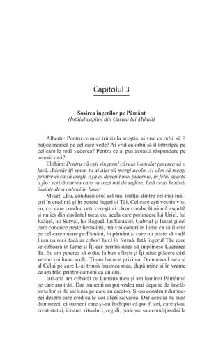 Capitolul 3
Sosirea îngerilor pe Pământ
(Întâiul capitol din Cartea lui Mihail)
Alberto: Pentru ce m-ai trimis la aceştia, ai vrut ca orbii să îl
batjocorească pe cel care vede? Ai vrut ca orbii să îl întristeze pe
cel care le redă vederea? Pentru ce ai pus această răspundere pe
umerii mei?
Elohim: Pentru că eşti singurul căruia i-am dat puterea să o
facă. Adevăr îţi spun, tu ai ales să mergi acolo. Ai ales să mergi
printre ei ca să creşti. Aşa ai devenit mai puternic, în felul acesta
a fost scrisă cartea care va trezi mii de suflete. Iată ce ai hotărât
înainte de a coborî în lume:
Mikel: „Eu, conducătorul cel mai înălţat dintre cei mai înăl-
ţaţi în credinţă şi în putere îngeri ai Tăi, Cel care eşti veşnic viu;
eu, cel care conduc cete cereşti ai căror conducători mă ascultă
şi nu ies din cuvântul meu; eu, acela care poruncesc lui Uriel, lui
Rafael, lui Suryal, lui Raguel, lui Sarakiel, Gabriel şi Ikisat şi cel
care conduce peste heruvimi, mă voi coborî în lume ca să îl cruţ
pe cel care moare pe Pământ, în pământ şi care nu poate să vadă
Lumina nici dacă ar coborî la el în formă. Iată îngerul Tău care
se coboară în lume şi Îţi cer permisiunea să împlinesc Lucrarea
Ta. Eu am puterea să o duc la bun sfârşit şi Îţi aduc plăcere câtă
vreme voi lucra acolo. Ţi-am bucurat privirea, Dumnezeul meu şi
al Celui pe care L-ai trimis înaintea mea, după mine şi în vreme
ce am trăit printre oameni ca un om.
Iată-mă am coborât cu Lumina mea şi am luminat Pământul
pe care am trăit. Dar oamenii nu pot vedea mai departe de înşelă-
toria lor şi de viclenia pe care au creat-o. Şi-au construit dumne-
zei despre care cred că le vor oferi salvarea. Dar aceştia nu sunt
dumnezei, ci oameni care şi-au închipui că pot fi zei, care şi-au
creat statui, icoane, ritualuri, reguli, pedepse sau condiţionări la
 