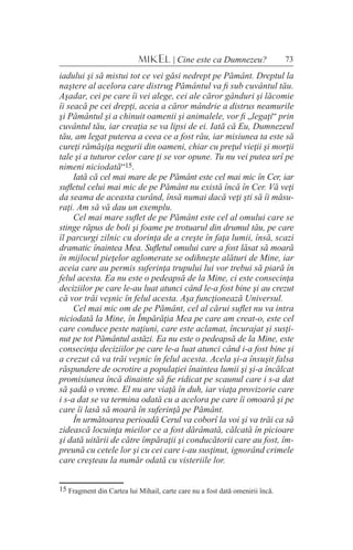 73MIKEL | Cine este ca Dumnezeu?
iadului şi să mistui tot ce vei găsi nedrept pe Pământ. Dreptul la
naştere al acelora care distrug Pământul va fi sub cuvântul tău.
Aşadar, cei pe care îi vei alege, cei ale căror gânduri şi lăcomie
îi seacă pe cei drepţi, aceia a căror mândrie a distrus neamurile
şi Pământul şi a chinuit oamenii şi animalele, vor fi „legaţi“ prin
cuvântul tău, iar creaţia se va lipsi de ei. Iată că Eu, Dumnezeul
tău, am legat puterea a ceea ce a fost rău, iar misiunea ta este să
cureţi rămăşiţa negurii din oameni, chiar cu preţul vieţii şi morţii
tale şi a tuturor celor care ţi se vor opune. Tu nu vei putea urî pe
nimeni niciodată“15.
Iată că cel mai mare de pe Pământ este cel mai mic în Cer, iar
sufletul celui mai mic de pe Pământ nu există încă în Cer. Vă veţi
da seama de aceasta curând, însă numai dacă veţi şti să îi măsu-
raţi. Am să vă dau un exemplu.
Cel mai mare suflet de pe Pământ este cel al omului care se
stinge răpus de boli şi foame pe trotuarul din drumul tău, pe care
îl parcurgi zilnic cu dorinţa de a creşte în faţa lumii, însă, scazi
dramatic înaintea Mea. Sufletul omului care a fost lăsat să moară
în mijlocul pieţelor aglomerate se odihneşte alături de Mine, iar
aceia care au permis suferinţa trupului lui vor trebui să piară în
felul acesta. Ea nu este o pedeapsă de la Mine, ci este consecinţa
deciziilor pe care le-au luat atunci când le-a fost bine şi au crezut
că vor trăi veşnic în felul acesta. Aşa funcţionează Universul.
Cel mai mic om de pe Pământ, cel al cărui suflet nu va intra
niciodată la Mine, în Împărăţia Mea pe care am creat-o, este cel
care conduce peste naţiuni, care este aclamat, încurajat şi susţi-
nut pe tot Pământul astăzi. Ea nu este o pedeapsă de la Mine, este
consecinţa deciziilor pe care le-a luat atunci când i-a fost bine şi
a crezut că va trăi veşnic în felul acesta. Acela şi-a însuşit falsa
răspundere de ocrotire a populaţiei înaintea lumii şi şi-a încălcat
promisiunea încă dinainte să fie ridicat pe scaunul care i s-a dat
să şadă o vreme. El nu are viaţă în duh, iar viaţa provizorie care
i s-a dat se va termina odată cu a acelora pe care îi omoară şi pe
care îi lasă să moară în suferinţă pe Pământ.
În următoarea perioadă Cerul va coborî la voi şi va trăi ca să
zidească locuinţa mieilor ce a fost dărâmată, călcată în picioare
şi dată uitării de către împăraţii şi conducătorii care au fost, îm-
preună cu cetele lor şi cu cei care i-au susţinut, ignorând crimele
care creşteau la număr odată cu visteriile lor.
15 Fragment din Cartea lui Mihail, carte care nu a fost dată omenirii încă.
 
