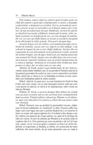 74 Alberto Bacoi
Prin urmare, atunci când vor coborî copiii Cerului acolo vor
clădi din oameni o generaţie a înţelepciunii, a cinstei, a dreptăţii,
a adevărului, a dragostei şi a iertării. Vezi tu, perioada de sacri-
ficiu a trecut, acum cei nevrednici vor fi daţi pe mâna celor vred-
nici. Şi toţi necredincioşii, fricoşii, lăudăroşii, curvarii de adevăr
şi vânzătorii necinstiţi, trădătorii, întunecaţii la minte, orbii, ne-
bunii şi proştii vor fi judecaţi de voi, cei care mergeţi în Lumină.
De voi, cei care aţi clădit lumea cu iertare şi sacrificiu începând
de la Abel până în zilele actuale. Procesul a început deja.
Aceasta despre care îţi vorbesc va fi numită generaţia curcu-
beului de Lumină, cea pe care voi, îngerii cei mai înălţaţi, v-aţi
coborât în trupuri de om ca să-i clădiţi rădăcina. Voi face din voi
o generaţie în care toţi oamenii vor fi asemeni ţie (vouă), asemeni
lui Joshua Tongol, care de fapt e Iosif (care are înţelepciunea lui)
sau asemeni lui Neale, despre care aţi aflat deja cine este şi ase-
meni tuturor capetelor luminate care au primit înţelepciunea de
a vedea şi înţelege. Aminteşte-ţi că Lumina lunii străluceşte doar
pentru cei aleşi, dar cei aleşi sunt cei care aleg.
Alberto: O, Enoh, acum a sosit rândul meu, îţi zic! Aud cu-
vintele unuia dintre bătrânii care Ţi-au proslăvit Numele încă de la
începutul generaţiei de astăzi şi care a scris oamenilor cuvintele
Tale, omul care a văzut ce se va întâmpla cu lumea şi care a pro-
feţit cele întâmplate până în zilele actuale.
Mikel: Adevăr vă spun aici, eu sunt înaintea lui Enoh în faţa
Celui care este veşnic viu şi sunt deasupra tuturor celor pe care
i-am purtat în adevăr, în slavă şi în înţelepciune, câtă vreme au
trăit pe Pământ.
Elohim: El, Enoh, a urcat la dreapta Mea alături de ceilalţi
care au auzit cuvintele sale şi care au biruit prin credinţă forţele
lumii acesteia. Fiindcă iubirea coboară pe Pământ ca să iubeas-
că, apoi este ridicată la Cer pentru a coborî din nou atunci când
este chemată.
Mikel: Prorocii care au profeţit în perioadele trecute, stăpâ-
nesc în locuri nebănuite, în „închisori“ şi abis. Fiecare suflet sau
înger care este legat sau care a primit dreptul de a se încarna în
lumi va creşte sub supravegherea lor. Cuvântul celor despre care
îţi vorbesc are puterea de a lega spirite, ca, apoi să le dezlege de
câte ori voiesc. Ei pot să coboare pe Pământ şi în acelaşi timp să
vegheze din Cer. Este puterea pe care au primit-o de la Cel care
este veşnic viu şi voi avea grijă o veşnicie ca Voia Lui să fie îm-
plinită, şi respectată, şi lăudată, şi iubită, ori cunoscută de toate
sufletele, din toate lumile, de pe toate planetele care au viaţă şi
 