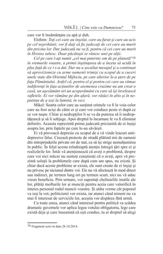 75MIKEL | Cine este ca Dumnezeu?
care vor fi însămânţate cu apă şi duh.
Elohim: Toţi cei care au înşelat, care au furat şi care au ucis
pe cel neprihănit, vor fi daţi să fie judecaţi de cei care au murit
din pricina lor. Dar judecată nu va fi, pentru că cei care au murit
în Hristos iubesc. Doar păcătoşii se rănesc unii pe alţii.
Cel pe care l-aţi numit „cel mai puternic om de pe planetă“16
în vremurile voastre, a primit înştiinţarea de a înceta să ucidă în
plus faţă de ce i s-a dat. Dar nu a ascultat mesajul şi a continuat
să aprovizioneze cu arme oamenii trimişi cu scopul de a cuceri
unele state din Orientul Mijlociu, pe care ulterior le-a şters de pe
faţa Pământului. Astfel că, pentru el şi pentru cei care au rămas
indiferenţi în faţa acţiunilor de asemenea cruzime nu am creat o
casă, un aşezământ ori un acoperământ cu care să îşi învelească
sufletele. Ei vor rămâne pe din afară, vor rătăci în abis şi în ne-
putinţa de a ieşi la lumină, în veci.
Mikel: Soarta celor care au susţinut crimele va fi la voia celor
care au fost ucişi de către ei şi care vor conduce peste ei după ce
se vor naşte. Chiar şi nedrepţilor li se va da puterea să îi nedrep-
tăţească şi să îi subjuge. Apoi dreptul la încarnare le va fi eliminat
definitiv. Aceasta reprezintă prima judecată priciunită de ei înşişi
asupra lor, prin faptele pe care le-au săvârşit.
Ei vă provoacă depresie cu scopul de a vă vinde leacuri anti-
depresive false. Creează proteste de stradă plătind mii de oameni
din intreprinderile private ori de stat, ca să îşi strige nemulţumirea
în public. În felul acesta reîndreaptă atenţia întregii ţări spre ei şi
realizările lor. Întâi vă atenţionează că aveţi o problemă, despre
care voi nici măcar nu sunteţi conştienţi că o aveţi, apoi vă pre-
zintă soluţii la problemele care după cum am spus, nu există. Şi
chiar dacă aceste probleme ar exista, ele sunt create de ei înşişi şi
nu privesc pe niciunul dintre voi. Ele nu vă afectează în mod direct
sau indirect, pe termen lung ori pe termen scurt, nici nu vă aduc
vreun beneficiu. Prin urmare, voi suportaţi cheltuielile inutile ale
lor, plătiţi mofturile lor şi munciţi pentru aceia care valorifică în
interes personal rodul muncii voastre. Şi atâta vreme cât poporul
va ieşi la vot, politicienii vor exista, iar atunci când nimeni nu va
mai fi interesat de serviciile lor, aceştia vor dispărea fără urmă.
Cu toate astea, atunci când interesul pentru politică va scădea
dramatic guvernele vor aplica legea votului obligatoriu, lege care
există deja şi care înseamnă că eşti condus; tu ai dreptul să alegi
16 Fragment scris în data 26.10.2014.
 