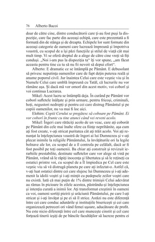 76 Alberto Bacoi
doar de către cine, dintre conducătorii care ţi-au fost puşi la dis-
poziţie, care fac parte din aceeaşi echipă, care este prezentată a fi
formată din de stânga şi de dreapta. Echipele lor sunt formate din
aceeaşi categorie de oameni care lucrează împreună şi împotriva
voastră, cu scopul de a îşi păzi funcţiile şi stilul de viaţă cât mai
mult timp. Vi se oferă dreptul de a alege de către cine vreţi să fiţi
conduşi. „Noi i-am pus la dispoziţia ta“ îţi vor spune, „am făcut
aceasta pentru tine ca tu să nu fii nevoit să depui efort“.
Alberto: E dramatic ce se întâmplă pe Pământ. E debusolant
să privesc neputinţa oamenilor care de fapt deţin puterea reală şi
anume poporul civil. Jur înaintea Celui care este veşnic viu şi în
Numele Celui care umblă împreună cu Tatăl, că lucrurile nu vor
rămâne aşa. Şi dacă mă vor omorî din acest motiv, voi coborî şi
voi continua Lucrarea.
Mikel: Acest lucru se întâmplă deja. În curând pe Pământ vor
coborî sufletele înălţate şi prin urmare, pentru fricoşi, criminali,
hoţi, negustori nedrepţi şi pentru cei care distrug Pământul şi pe
copiii oamenilor, nu va mai fi loc aici.
Elohim: Copiii Cerului se pregătesc să coboare pe Pământ. Ei
vor coborî în frunte cu tine atunci când vei reveni acolo.
Mikel: Îngeri care rătăciţi acolo de un veac, care aţi coborât
pe Pământ din cele mai înalte sfere ca fiinţe neprihănite, aşa cum
aţi fost create, v-aţi stricat puritatea cât aţi trăit acolo. Voi aţi re-
nunţat la înţelepciunea voastră de îngeri ai lui Dumnezeu şi v-aţi
plecat inimile la religiile Pământului, la învăţăturile ori la legile
bolnave ale lor, cu scopul de a îl controla pe celălalt, dacă ar fi
fost posibil pe toţi oamenii. Ba chiar aţi construit şi revizuit ie-
rarhiile prestabilite, destinate sufletelor care vor alege să vină pe
Pământ, vrând să le răpiţi inocenţa şi libertatea şi să le reţineţi ca
ostatici printre voi, cu scopul de a Îl împiedica pe Cel care este
veşnic viu să vă distrugă planeta pe care aţi infectat-o. Astfel că,
v-aţi luat ostatici dintre cei care slujesc lui Dumnezeu şi i-aţi ade-
menit la idolii voştri şi i-aţi minţit cu pedepsele zeilor voştri care
nu există. Iată că mai puţin de 1% dintre trimişii Celui adevărat
au rămas în picioare în zilele acestea, păstrându-şi înţelepciunea
şi intenţia curată a inimii lor. Aţi transformat creştinii în oameni
ca voi, oameni sortiţi pieirii şi urâciunii Pământului, pe care l-aţi
stricat şi i-aţi învăţat şi pe ei să îl strice. Astăzi nu este diferenţă
între cei care conduc adunările şi instituţiile bisericeşti şi cei care
organizează petreceri ori vând femei uşoare, aducătoare de profit.
Nu este nicio diferenţă între cel care munceşte cinstit şi cel care
forţează tinerii ieşiţi de pe băncile facultăţilor să lucreze pentru ei
 