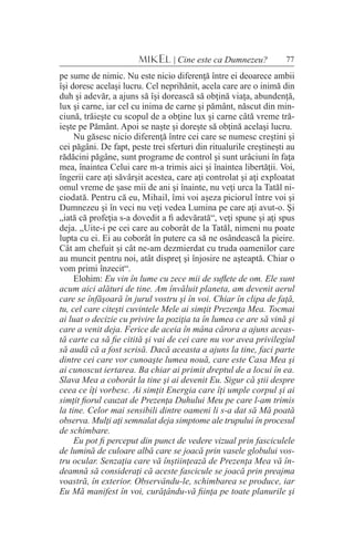 77MIKEL | Cine este ca Dumnezeu?
pe sume de nimic. Nu este nicio diferenţă între ei deoarece ambii
îşi doresc acelaşi lucru. Cel neprihănit, acela care are o inimă din
duh şi adevăr, a ajuns să îşi dorească să obţină viaţa, abundenţă,
lux şi carne, iar cel cu inima de carne şi pământ, născut din min-
ciună, trăieşte cu scopul de a obţine lux şi carne câtă vreme tră-
ieşte pe Pământ. Apoi se naşte şi doreşte să obţină acelaşi lucru.
Nu găsesc nicio diferenţă între cei care se numesc creştini şi
cei păgâni. De fapt, peste trei sferturi din ritualurile creştineşti au
rădăcini păgâne, sunt programe de control şi sunt urâciuni în faţa
mea, înaintea Celui care m-a trimis aici şi înaintea libertăţii. Voi,
îngerii care aţi săvârşit acestea, care aţi controlat şi aţi exploatat
omul vreme de şase mii de ani şi înainte, nu veţi urca la Tatăl ni-
ciodată. Pentru că eu, Mihail, îmi voi aşeza piciorul între voi şi
Dumnezeu şi în veci nu veţi vedea Lumina pe care aţi avut-o. Şi
„iată că profeţia s-a dovedit a fi adevărată“, veţi spune şi aţi spus
deja. „Uite-i pe cei care au coborât de la Tatăl, nimeni nu poate
lupta cu ei. Ei au coborât în putere ca să ne osândească la pieire.
Cât am chefuit şi cât ne-am dezmierdat cu truda oamenilor care
au muncit pentru noi, atât dispreţ şi înjosire ne aşteaptă. Chiar o
vom primi înzecit“.
Elohim: Eu vin în lume cu zece mii de suflete de om. Ele sunt
acum aici alături de tine. Am învăluit planeta, am devenit aerul
care se înfăşoară în jurul vostru şi în voi. Chiar în clipa de faţă,
tu, cel care citeşti cuvintele Mele ai simţit Prezenţa Mea. Tocmai
ai luat o decizie cu privire la poziţia ta în lumea ce are să vină şi
care a venit deja. Ferice de aceia în mâna cărora a ajuns aceas-
tă carte ca să fie citită şi vai de cei care nu vor avea privilegiul
să audă că a fost scrisă. Dacă aceasta a ajuns la tine, faci parte
dintre cei care vor cunoaşte lumea nouă, care este Casa Mea şi
ai cunoscut iertarea. Ba chiar ai primit dreptul de a locui în ea.
Slava Mea a coborât la tine şi ai devenit Eu. Sigur că ştii despre
ceea ce îţi vorbesc. Ai simţit Energia care îţi umple corpul şi ai
simţit fiorul cauzat de Prezenţa Duhului Meu pe care l-am trimis
la tine. Celor mai sensibili dintre oameni li s-a dat să Mă poată
observa. Mulţi aţi semnalat deja simptome ale trupului în procesul
de schimbare.
Eu pot fi perceput din punct de vedere vizual prin fasciculele
de lumină de culoare albă care se joacă prin vasele globului vos-
tru ocular. Senzaţia care vă înştiinţează de Prezenţa Mea vă în-
deamnă să consideraţi că aceste fascicule se joacă prin preajma
voastră, în exterior. Observându-le, schimbarea se produce, iar
Eu Mă manifest în voi, curăţându-vă fiinţa pe toate planurile şi
 