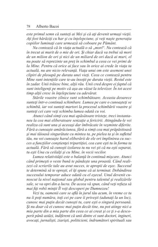 78 Alberto Bacoi
este primul semn că sunteţi ai Mei şi că aţi devenit urmaşi vieţii.
Aţi fost hărăziţi cu har şi cu înţelepciune, şi veţi naşte generaţia
copiilor luminaţi care urmează să coboare pe Pământ.
Nu contează că în viaţa actuală o să „mori“. Nu contează că
în trecut ai murit de o mie de ori. Şi chiar dacă va trebui să mori
de un milion de ori şi nici de un miliard de ori dacă ai muri, el
nu poate să reprezinte un preţ în schimbul a ceea ce vei primi de
la Mine. Pentru că orice ai face sau în orice ai crede în viaţa ta
actuală, nu are nicio relevanţă. Viaţa unui om este asemeni unei
clipiri de pleoapă pe durata unei vieţi. Ceea ce contează pentru
Mine sunt intenţiile care te-au însoţit pe durata vieţii. Restul este
în zadar. Unii trăiesc bine, alţii rău. Unii cred despre ei faptul că
sunt inteligenţi pe motiv că aşa au văzut la televizor. În tot acest
timp alţii cresc în înţelepciune cu adevărat.
Stările voastre zilnice sunt schimbătoare. Aceasta deoarece
sunteţi într-o continuă schimbare. Lumea pe care o cunoaşteţi se
schimbă, iar voi sunteţi martori la procesul schimbării voastre şi
sunteţi cei care veţi schimba lumea odată cu voi.
Atunci când simţi cea mai apăsătoare tristeţe, treci instanta-
neu la cea mai eliberatoare senzaţie a fericirii. Atingându-le vei
realiza că sunt una şi aceeaşi dar îmbrăcate în veşminte diferite.
Fără a cunoaşte amărăciunea, fără a simţi cea mai prăpăstioasă
şi mai tăioasă singurătate cu mintea ta, pe pielea ta şi în sufletul
tău, nu vei cunoaşte harul eliberării de ele ori împlinirea cu suc-
ces a funcţiilor conştienţei tripartiţiei, cea care eşti tu în forma ta
actuală. Fără să cunoşti izolarea tu nu vei şti că nu eşti separat,
tu eşti Una cu ceilalţi şi cu Mine, în vecii vecilor.
Lumea relativităţii este o balanţă în continuă mişcare. Atunci
când primeşti o veste bună te pândeşte una proastă. Când reali-
zezi că scrierile tale au avut succes, te apropii de eşec. Succesul
te determină să te opreşti, el îţi spune că ai terminat. Dobândirea
succesului temporar aduce odată cu el eşecul. Unul devenit cu-
noscut la nivel naţional sau global pentru talentul şi realizările
sale, se va opri din a lucra. De aceea vă spun, când veţi refuza să
mai fiţi robii minţii Îl veţi descoperi pe Dumnezeu!
Vezi tu, oamenii care se află în jurul tău acum, în vreme ce tu
nu îi poţi număra, toţi cei pe care îi priveşti (adunaţi la un loc),
cunosc mai puţin decât cunoşti tu, care eşti o singură persoană.
Şi nu doar că ei cunosc mai puţin decât tine, nu pot atinge nici a
mia parte din a mia parte din ceea ce ai creat şi ce ţi s-a desco-
perit până astăzi, indiferent că unii dintre ei sunt doctori, ingineri,
avocaţi, jurnalişti, ziarişti, politicieni, îndrumători spirituali sau
 