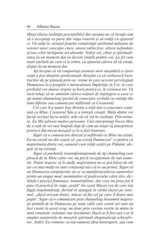 80 Alberto Bacoi
Maya (iluzia realităţii perceptibile) dar niciuna nu vă învaţă cum
să o acceptaţi ca parte din viaţa voastră şi să rodiţi cu ajutorul
ei. Vă rotiţi în vârtejul forţelor relativităţii atribuind milioane de
sensuri unor concepte clare, unora subiective, altora nefondate
şi/sau celor închipuite ori absurde. Vedeţi voi, chiar şi spirituali-
tatea la un moment dat va deveni inutilă pentru voi. La fel cum
toate uneltele pe care vi le trimit, cu ajutorul cărora să vă creaţi,
dispar la un moment dat.
Aţi început să vă comportaţi asemeni unor maşinării a căror
viaţă a fost dinainte predestinată Alesului ca să vorbească locu-
itorilor de pe planetă prin ea, vreme în care acestor privilegiaţi
Dumnezeu le-a pregătit o miraculoasă Împărăţie în Cer, în care
probabil vor dansa virgine la bară pentru ei, în viziunea lor. Vă
invit totuşi să ne amintim câteva noţiuni de înţelegere a ceea ce
aţi numit channeling (portal de conectare verbală cu entităţi din
lumi diferite sau comunicare nefiltrată cu Creatorul).
Cel care S-a numit Isus Hristos a trăit într-o conectare conti-
nuă cu Mine, Creatorul Său şi a întregii creaţii. Mulţi dintre voi
faceţi acelaşi lucru astăzi, atât cât vă stă în credinţă. Prin urma-
re, Eu Mă adresez multor persoane. Unii interpretaţi Vocea Mea
de o sută de ori mai limpede faţă de cum au reuşit să interpreteze
prorocii din trecut mesajul ce le-a fost transmis.
Sigur că o comunicare directă şi nefiltrată cu Mine nu există.
Ea nu există nu din cauză că „nu există Dumnezeu“ ci pentru că
majoritatea dintre voi, oamenii care trăiţi astăzi pe Pământ, ale-
geţi să nu existaţi.
Sigur că pachetele transinformaţionale de tip channeling care
pleacă de la Mine către voi, nu pot fi recepţionate de toţi oame-
nii. Puţini reuşesc să le audă, majoritatea nu se pot folosi de ele
iar cei mai mulţi nu sunt conştienţi nici că le-au primit. Sigur că
un Dumnezeu atotputernic nu se va manifesta/adresa oamenilor
printr-un singur mod, asemănător al profesorului către elev, dic-
tându-i poveşti frumoase, nemaîntâlnite, dar care nu prea pot fi
puse în practică în viaţa „reală“ (în cazul Maya) cea de care toţi
fugiţi înspăimântaţi, dorind să ajungeţi în vârful iluziei pe siste-
mul, „dacă oricum doare, măcar să fiu cel pe care îl doare mai
puţin“. Sigur că o comunicare prin channeling înseamnă inspira-
ţie primită de la Dumnezeu pe toate căile care există ori care au
fost create în acest scop, nu doar prin cuvinte rostite în minte în
mod conştient, voluntar sau involuntar. Dacă ar fi fost aşa s-ar fi
umplut sanatoriile de maeştrii spirituali diagnosticaţi schizofre-
nic. Astfel, Eu comunic cu toţi oamenii fără întrerupere, aşa cum
 