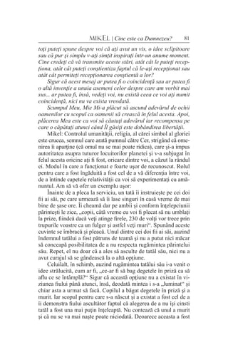 81MIKEL | Cine este ca Dumnezeu?
toţi puteţi spune despre voi că aţi avut un vis, o idee sclipitoare
sau că pur şi simplu v-aţi simţit inspiraţi într-un anume moment.
Cine credeţi că vă transmite aceste stări, atât cât le puteţi recep-
ţiona, atât cât puteţi conştientiza faptul că le-aţi recepţionat sau
atât cât permiteţi recepţionarea conştientă a lor?
Sigur că acest mesaj ar putea fi o coincidenţă sau ar putea fi
o altă invenţie a unuia asemeni celor despre care am vorbit mai
sus... ar putea fi, însă, vedeţi voi, nu există ceea ce voi aţi numit
coincidenţă, nici nu va exista vreodată.
Scumpul Meu, Mie Mi-a plăcut să ascund adevărul de ochii
oamenilor cu scopul ca oamenii să crească în felul acesta. Apoi,
plăcerea Mea este ca voi să căutaţi adevărul iar recompensa pe
care o căpătaţi atunci când Îl găsiţi este dobândirea libertăţii.
Mikel: Controlul umanităţii, religia, al cărei simbol al gloriei
este crucea, semnul care arată pumnul către Cer, strigând că ome-
nirea îi aparţine (că omul nu se mai poate ridica), care şi-a impus
autoritatea asupra tuturor locuitorilor planetei şi v-a subjugat în
felul acesta oricine aţi fi fost, oricare dintre voi, a căzut la rândul
ei. Modul în care a funcţionat e foarte uşor de recunoscut. Rolul
pentru care a fost îngăduită a fost cel de a vă diferenţia între voi,
de a întinde capetele relativităţii ca voi să experimentaţi cu amă-
nuntul. Am să vă ofer un exemplu uşor:
Înainte de a pleca la serviciu, un tată îi instruieşte pe cei doi
fii ai săi, pe care urmează să îi lase singuri în casă vreme de mai
bine de şase ore. Îi cheamă dar pe ambii şi conform înţelepciunii
părinteşti le zice, „copii, câtă vreme eu voi fi plecat să nu umblaţi
la prize, fiindcă dacă veţi atinge firele, 230 de volţi vor trece prin
trupurile voastre ca un fulger şi astfel veţi muri“. Spunând aceste
cuvinte se îmbracă şi pleacă. Unul dintre cei doi fii ai săi, auzind
îndemnul tatălui a fost pătruns de teamă şi nu a putut nici măcar
să conceapă posibilitatea de a nu respecta rugămintea părintelui
său. Repet, el nu doar că a ales să asculte de tatăl său, nici nu a
avut curajul să se gândească la o altă opţiune.
Celuilalt, în schimb, auzind rugămintea tatălui său i-a venit o
idee strălucită, cum ar fi, „ce-ar fi să bag degetele în priză ca să
aflu ce se întâmplă?“ Sigur că această opţiune nu a existat în vi-
ziunea fiului până atunci, însă, deodată mintea i s-a „luminat“ şi
chiar asta a urmat să facă. Copilul a băgat degetele în priză şi a
murit. Iar scopul pentru care s-a născut şi a existat a fost cel de a
îi demonstra fiului ascultător faptul că alegerea de a nu îşi cinsti
tatăl a fost una mai puţin înţeleaptă. Nu contează că unul a murit
şi că nu se va mai naşte poate niciodată. Deoarece aceasta a fost
 