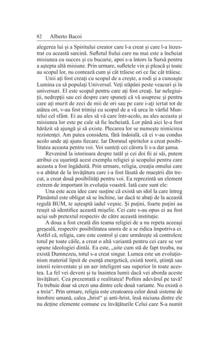 82 Alberto Bacoi
alegerea lui şi a Spiritului creator care l-a creat şi care l-a înzes-
trat cu această sarcină. Sufletul fiului care nu mai este a încheiat
misiunea cu succes şi cu bucurie, apoi s-a întors la Sursă pentru
a aştepta altă misiune. Prin urmare, sufletele vin şi pleacă şi toate
au scopul lor, nu contează cum şi cât trăiesc ori ce fac cât trăiesc.
Unii aţi fost creaţi cu scopul de a creşte, a rodi şi a cunoaşte
Lumina ca să populaţi Universul. Veţi stăpâni peste veacuri şi în
universuri. El este scopul pentru care aţi fost creaţi. Iar nelegiui-
ţii, nedrepţii sau cei despre care spuneţi că vă asupresc şi pentru
care aţi murit de zeci de mii de ori sau pe care i-aţi iertat tot de
atâtea ori, v-au fost trimişi cu scopul de a vă urca în vârful Mun-
telui cel sfânt. Ei au ales să vă care într-acolo, au ales aceasta şi
misiunea lor este pe cale să fie încheiată. Lor până aici le-a fost
hărăzit să ajungă şi să existe. Plecarea lor se numeşte nimicirea
rezistenţei. Am putea considera, fără îndoială, că ei v-au condus
acolo unde aţi ajuns fiecare. Iar Domnul spiritelor a creat posibi-
litatea aceasta pentru voi. Voi sunteţi cei cărora li s-a dat şansa.
Revenind la istorioara despre tatăl şi cei doi fii ai săi, putem
atribui cu uşurinţă acest exemplu religiei şi scopului pentru care
aceasta a fost îngăduită. Prin urmare, religia, creaţia omului care
s-a abătut de la învăţătura care i-a fost lăsată de maeştrii din tre-
cut, a creat două posibilităţi pentru voi. Ea reprezintă un element
extrem de important în evoluţia voastră. Iată care sunt ele:
Una este acea idee care susţine că există un idol la care întreg
Pământul este obligat să se închine, iar dacă te abaţi de la această
regulă BUM, te aşteaptă iadul veşnic. Şi puţini, foarte puţini au
reuşit să identifice această mişelie. Cei care s-au opus ei au fost
ucişi sub pretextul respectiv de către această instituţie.
A doua a fost creată din teama religiei de a nu repeta aceeaşi
greşeală, respectiv posibilitatea unora de a se ridica împotriva ei.
Astfel că, religia, care este control şi care urmăreşte să controleze
totul pe toate căile, a creat o altă variantă pentru cei care se vor
opune ideologiei dintâi. Ea este, „uite cum stă de fapt treaba, nu
există Dumnezeu, totul s-a creat singur. Lumea este un evoluţio-
nism material lipsit de esenţă energetică, există teorii, ştiinţă sau
istorii reinventate şi un aer inteligent sau superior în toate aces-
tea. La fel vei deveni şi tu înaintea lumii dacă vei aborda aceste
învăţături. Cea prezentată e realitatea! Poftim adevărul pe tavă!
Tu trebuie doar să crezi una dintre cele două variante. Nu există o
a treia“. Prin urmare, religia este creatoarea celor două sisteme de
înrobire umană, calea „hrist“ şi anti-hrist, însă niciuna dintre ele
nu deţine elemente comune cu învăţăturile Celui care S-a numit
 