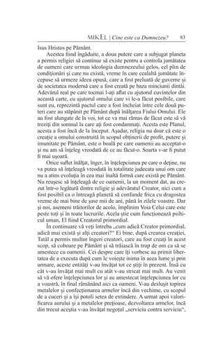 83MIKEL | Cine este ca Dumnezeu?
Isus Hristos pe Pământ.
Acestea fiind îngăduite, a doua putere care a subjugat planeta
a permis religiei să continue să existe pentru a controla jumătatea
de oameni care urmau ideologia dumnezeului gelos, cel plin de
condiţionări şi care nu există, vreme în care cealaltă jumătate în-
cepuse să urmeze ideea opusă, care a fost preluată de guverne şi
de societatea modernă care a fost creată pe baza minciunii dintâi.
Adevărul real pe care tocmai l-aţi aflat cu ajutorul cuvintelor din
această carte, cu ajutorul omului care vi le-a făcut posibile, care
sunt eu, reprezintă pactul care a fost încheiat între cele două pu-
teri care au stăpânit pe Pământ după înălţarea Fiului Omului. Ele
au fost alungate de la voi, tot ce va mai rămas de făcut este să vă
treziţi din somnul la care aţi fost condamnaţi. Acesta este Planul,
acesta a fost încă de la început. Aşadar, religia nu doar că este o
creaţie a omului construită în scopul obţinerii de profit, putere şi
imunitate pe Pământ, este o boală pe care oamenii au acceptat-o
şi nu am să înţeleg vreodată de ce au făcut-o. Soarta v-ar fi putut
fi mai uşoară.
Orice suflet înălţat, înger, în înţelepciunea pe care o deţine, nu
va putea să înţeleagă vreodată în totalitate judecata unui om care
nu a atins evoluţia în cea mai înaltă formă care există pe Pământ.
Nu reuşesc să înţeleagă de ce oamenii, la un moment dat, au cre-
zut într-o legătură dintre religie şi adevăratul Creator, nici cum a
fost posibil ca o întreagă planetă să confunde frica cu dragostea
vreme de mai bine de şase mii de ani, până în zilele voastre. Dar
şi noi, asemeni trăitorilor de acolo, împlinim Voia Celui care este
peste toţi şi în toate lucrurile. Acela ştie cum funcţionează psihi-
cul uman, El fiind Creatorul primordial.
În continuare vă veţi întreba „cum adică Creator primordial,
adică mai există şi alţi creatori?“ Ei bine, după crearea creaţiei,
Tatăl a permis multor îngeri creatori, care au fost creaţi în acest
scop, să coboare pe Pământ şi să trăiască în trup de om ca să se
amestece cu oamenii. Cei despre care îţi vorbesc au primit liber-
tatea de a executa după cum le voieşte inima în acea lume şi prin
urmare, aceste entităţi v-au învăţat tot ce ştiţi în prezent. Însă cu
cât v-au învăţat mai mult cu atât v-au stricat mai mult. Au venit
să vă ofere înţelepciunea lor şi au amestecat înţelepciunea lor cu
a voastră, în final rămănând aici ca oameni. V-au desluşit topirea
metalelor şi confecţionarea armelor încă din vechime, cu scopul
de a cuceri şi a îşi potoli setea de extindere. A urmat apoi valori-
ficarea aurului şi a metalelor preţioase, dezvoltarea armelor, încă
din trecut aceştia v-au învăţat negoţul „serviciu contra serviciu“,
 