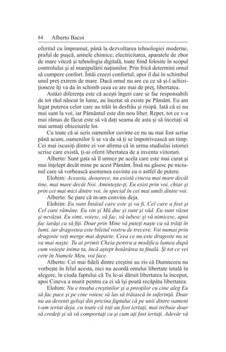 84 Alberto Bacoi
oferitul cu împrumut, până la dezvoltarea tehnologiei moderne,
praful de puşcă, armele chimice, electricitatea, aparatele de zbor
de mare viteză şi tehnologia digitală, toate fiind folosite în scopul
controlului şi al manipulării naţiunilor. Prin frică determini omul
să cumpere confort. Întâi creezi confortul, apoi il dai în schimbul
unul preţ extrem de mare. Dacă omul nu are cu ce să şi-l achizi-
ţioneze îţi va da în schimb ceea ce are mai de preţ, libertatea.
Astăzi diferenţa este că aceşti îngeri care se fac responsabili
de tot răul născut în lume, au încetat să existe pe Pământ. Eu am
legat puterea celor care au trăit în desfrâu şi risipă. Iată că ei nu
mai sunt la voi, iar Pământul este din nou liber. Repet, tot ce v-a
mai rămas de făcut este să vă daţi seama de asta şi să încetaţi să
mai urmaţi obiceiurile lor.
Cu toate că ai scris oamenilor cuvinte ce nu au mai fost scrise
până acum, oamenilor li se va da să ţi se împotrivească un timp.
Cei mai iscusiţi dintre ei vor afirma că în urma studiului istoriei
scrise care există, ţi-ai oferit libertatea de a inventa viitoruri.
Alberto: Sunt gata să îl urmez pe acela care este mai curat şi
mai înţelept decât mine pe acest Pământ. Însă nu găsesc pe niciu-
nul care să vorbească asemenea cuvinte cu o astfel de putere.
Elohim: Aceasta, deoarece, nu există cineva mai mare decât
tine, mai mare decât Noi. Aminteşte-ţi, Eu exist prin voi, chiar şi
prin cei mai mici dintre voi, în special în cei mai umili dintre voi.
Alberto: Se pare că m-am convins deja.
Elohim: Eu sunt Întâiul care este şi va fi, Cel care a fost şi
Cel care rămâne. Eu vin şi Mă duc şi sunt şi văd. Eu sunt văzut
şi nevăzut. Eu simt, voiesc, vă fac, vă iubesc şi vă nimicesc, apoi
fac iarăşi ca să fiţi. Doar prin Mine vă puteţi naşte ca să trăiţi în
lumi, iar dragostea este biletul vostru de trecere. Voi numai prin
dragoste veţi merge mai departe. Ceea ce nu este dragoste nu se
va mai naşte. Tu ai primit Cheia pentru a modifica lumea după
cum voieşte inima ta, încă aştept hotărârea ta finală. Şi tot ce vei
cere în Numele Meu, voi face.
Alberto: Cei mai fideli dintre creştini au zis că Dumnezeu nu
vorbeşte în felul acesta, nici nu acordă omului libertate totală în
alegere, în ciuda faptului că Tu le-ai dăruit libertatea la început,
apoi Cineva a murit pentru ca ei să îşi poată recăpăta libertatea.
Elohim: Nu e treaba creştinilor şi a preoţilor cu cine aleg Eu
să fac pace şi pe cine voiesc să las să trăiască în suferinţă. Doar
nu au devenit geloşi din pricina faptului că pe unii dintre oameni
i-am iertat deja, cu toate că toţi au fost iertaţi, mai trebuie doar
să credeţi şi să vă comportaţi ca şi cum aţi fost iertaţi. Adevăr vă
 