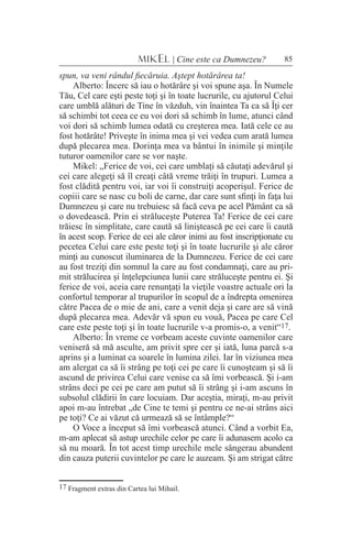85MIKEL | Cine este ca Dumnezeu?
spun, va veni rândul fiecăruia. Aştept hotărârea ta!
Alberto: Încerc să iau o hotărâre şi voi spune aşa. În Numele
Tău, Cel care eşti peste toţi şi în toate lucrurile, cu ajutorul Celui
care umblă alături de Tine în văzduh, vin înaintea Ta ca să Îţi cer
să schimbi tot ceea ce eu voi dori să schimb în lume, atunci când
voi dori să schimb lumea odată cu creşterea mea. Iată cele ce au
fost hotărâte! Priveşte în inima mea şi vei vedea cum arată lumea
după plecarea mea. Dorinţa mea va bântui în inimile şi minţile
tuturor oamenilor care se vor naşte.
Mikel: „Ferice de voi, cei care umblaţi să căutaţi adevărul şi
cei care alegeţi să îl creaţi câtă vreme trăiţi în trupuri. Lumea a
fost clădită pentru voi, iar voi îi construiţi acoperişul. Ferice de
copiii care se nasc cu boli de carne, dar care sunt sfinţi în faţa lui
Dumnezeu şi care nu trebuiesc să facă ceva pe acel Pământ ca să
o dovedească. Prin ei străluceşte Puterea Ta! Ferice de cei care
trăiesc în simplitate, care caută să liniştească pe cei care îi caută
în acest scop. Ferice de cei ale căror inimi au fost inscripţionate cu
pecetea Celui care este peste toţi şi în toate lucrurile şi ale căror
minţi au cunoscut iluminarea de la Dumnezeu. Ferice de cei care
au fost treziţi din somnul la care au fost condamnaţi, care au pri-
mit strălucirea şi înţelepciunea lunii care străluceşte pentru ei. Şi
ferice de voi, aceia care renunţaţi la vieţile voastre actuale ori la
confortul temporar al trupurilor în scopul de a îndrepta omenirea
către Pacea de o mie de ani, care a venit deja şi care are să vină
după plecarea mea. Adevăr vă spun eu vouă, Pacea pe care Cel
care este peste toţi şi în toate lucrurile v-a promis-o, a venit“17.
Alberto: În vreme ce vorbeam aceste cuvinte oamenilor care
veniseră să mă asculte, am privit spre cer şi iată, luna parcă s-a
aprins şi a luminat ca soarele în lumina zilei. Iar în viziunea mea
am alergat ca să îi strâng pe toţi cei pe care îi cunoşteam şi să îi
ascund de privirea Celui care venise ca să îmi vorbească. Şi i-am
strâns deci pe cei pe care am putut să îi strâng şi i-am ascuns în
subsolul clădirii în care locuiam. Dar aceştia, miraţi, m-au privit
apoi m-au întrebat „de Cine te temi şi pentru ce ne-ai strâns aici
pe toţi? Ce ai văzut că urmează să se întâmple?“
O Voce a început să îmi vorbească atunci. Când a vorbit Ea,
m-am aplecat să astup urechile celor pe care îi adunasem acolo ca
să nu moară. În tot acest timp urechile mele sângerau abundent
din cauza puterii cuvintelor pe care le auzeam. Şi am strigat către
17 Fragment extras din Cartea lui Mihail.
 