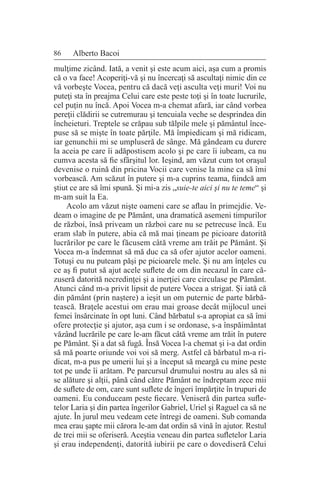 86 Alberto Bacoi
mulţime zicând. Iată, a venit şi este acum aici, aşa cum a promis
că o va face! Acoperiţi-vă şi nu încercaţi să ascultaţi nimic din ce
vă vorbeşte Vocea, pentru că dacă veţi asculta veţi muri! Voi nu
puteţi sta în preajma Celui care este peste toţi şi în toate lucrurile,
cel puţin nu încă. Apoi Vocea m-a chemat afară, iar când vorbea
pereţii clădirii se cutremurau şi tencuiala veche se desprindea din
încheieturi. Treptele se crăpau sub tălpile mele şi pământul înce-
puse să se mişte în toate părţile. Mă împiedicam şi mă ridicam,
iar genunchii mi se umpluseră de sânge. Mă gândeam cu durere
la aceia pe care îi adăpostisem acolo şi pe care îi iubeam, ca nu
cumva acesta să fie sfârşitul lor. Ieşind, am văzut cum tot oraşul
devenise o ruină din pricina Vocii care venise la mine ca să îmi
vorbească. Am scăzut în putere şi m-a cuprins teama, fiindcă am
ştiut ce are să îmi spună. Şi mi-a zis „suie-te aici şi nu te teme“ şi
m-am suit la Ea.
Acolo am văzut nişte oameni care se aflau în primejdie. Ve-
deam o imagine de pe Pământ, una dramatică asemeni timpurilor
de război, însă priveam un război care nu se petrecuse încă. Eu
eram slab în putere, abia că mă mai ţineam pe picioare datorită
lucrărilor pe care le făcusem câtă vreme am trăit pe Pământ. Şi
Vocea m-a îndemnat să mă duc ca să ofer ajutor acelor oameni.
Totuşi eu nu puteam păşi pe picioarele mele. Şi nu am înţeles cu
ce aş fi putut să ajut acele suflete de om din necazul în care că-
zuseră datorită necredinţei şi a inerţiei care circulase pe Pământ.
Atunci când m-a privit lipsit de putere Vocea a strigat. Şi iată că
din pământ (prin naştere) a ieşit un om puternic de parte bărbă-
tească. Braţele acestui om erau mai groase decât mijlocul unei
femei însărcinate în opt luni. Când bărbatul s-a apropiat ca să îmi
ofere protecţie şi ajutor, aşa cum i se ordonase, s-a înspăimântat
văzând lucrările pe care le-am făcut câtă vreme am trăit în putere
pe Pământ. Şi a dat să fugă. Însă Vocea l-a chemat şi i-a dat ordin
să mă poarte oriunde voi voi să merg. Astfel că bărbatul m-a ri-
dicat, m-a pus pe umerii lui şi a început să meargă cu mine peste
tot pe unde îi arătam. Pe parcursul drumului nostru au ales să ni
se alăture şi alţii, până când către Pământ ne îndreptam zece mii
de suflete de om, care sunt suflete de îngeri împărţite în trupuri de
oameni. Eu conduceam peste fiecare. Veniseră din partea sufle-
telor Laria şi din partea îngerilor Gabriel, Uriel şi Raguel ca să ne
ajute. În jurul meu vedeam cete întregi de oameni. Sub comanda
mea erau şapte mii cărora le-am dat ordin să vină în ajutor. Restul
de trei mii se oferiseră. Aceştia veneau din partea sufletelor Laria
şi erau independenţi, datorită iubirii pe care o dovediseră Celui
 