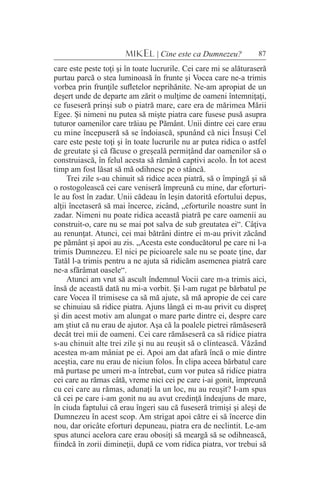 87MIKEL | Cine este ca Dumnezeu?
care este peste toţi şi în toate lucrurile. Cei care mi se alăturaseră
purtau parcă o stea luminoasă în frunte şi Vocea care ne-a trimis
vorbea prin frunţile sufletelor neprihănite. Ne-am apropiat de un
deşert unde de departe am zărit o mulţime de oameni întemniţaţi,
ce fuseseră prinşi sub o piatră mare, care era de mărimea Mării
Egee. Şi nimeni nu putea să mişte piatra care fusese pusă asupra
tuturor oamenilor care trăiau pe Pământ. Unii dintre cei care erau
cu mine începuseră să se îndoiască, spunând că nici Însuşi Cel
care este peste toţi şi în toate lucrurile nu ar putea ridica o astfel
de greutate şi că făcuse o greşeală permiţând dar oamenilor să o
construiască, în felul acesta să rămână captivi acolo. În tot acest
timp am fost lăsat să mă odihnesc pe o stâncă.
Trei zile s-au chinuit să ridice acea piatră, să o împingă şi să
o rostogolească cei care veniseră împreună cu mine, dar eforturi-
le au fost în zadar. Unii cădeau în leşin datorită efortului depus,
alţii încetaseră să mai încerce, zicând, „eforturile noastre sunt în
zadar. Nimeni nu poate ridica această piatră pe care oamenii au
construit-o, care nu se mai pot salva de sub greutatea ei“. Câţiva
au renunţat. Atunci, cei mai bătrâni dintre ei m-au privit zăcând
pe pământ şi apoi au zis. „Acesta este conducătorul pe care ni l-a
trimis Dumnezeu. El nici pe picioarele sale nu se poate ţine, dar
Tatăl l-a trimis pentru a ne ajuta să ridicăm asemenea piatră care
ne-a sfărâmat oasele“.
Atunci am vrut să ascult îndemnul Vocii care m-a trimis aici,
însă de această dată nu mi-a vorbit. Şi l-am rugat pe bărbatul pe
care Vocea îl trimisese ca să mă ajute, să mă apropie de cei care
se chinuiau să ridice piatra. Ajuns lângă ei m-au privit cu dispreţ
şi din acest motiv am alungat o mare parte dintre ei, despre care
am ştiut că nu erau de ajutor. Aşa că la poalele pietrei rămăseseră
decât trei mii de oameni. Cei care rămăseseră ca să ridice piatra
s-au chinuit alte trei zile şi nu au reuşit să o clintească. Văzând
acestea m-am mâniat pe ei. Apoi am dat afară încă o mie dintre
aceştia, care nu erau de niciun folos. În clipa aceea bărbatul care
mă purtase pe umeri m-a întrebat, cum vor putea să ridice piatra
cei care au rămas câtă, vreme nici cei pe care i-ai gonit, împreună
cu cei care au rămas, adunaţi la un loc, nu au reuşit? I-am spus
că cei pe care i-am gonit nu au avut credinţă îndeajuns de mare,
în ciuda faptului că erau îngeri sau că fuseseră trimişi şi aleşi de
Dumnezeu în acest scop. Am strigat apoi către ei să încerce din
nou, dar oricâte eforturi depuneau, piatra era de neclintit. Le-am
spus atunci acelora care erau obosiţi să meargă să se odihnească,
fiindcă în zorii dimineţii, după ce vom ridica piatra, vor trebui să
 