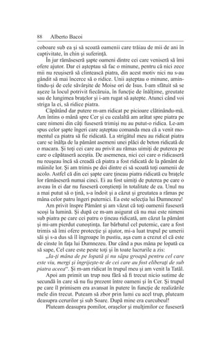 88 Alberto Bacoi
coboare sub ea şi să scoată oamenii care trăiau de mii de ani în
captivitate, în chin şi suferinţă.
În jur rămăseseră şapte oameni dintre cei care veniseră să îmi
ofere ajutor. Dar ei aşteptau să fac o minune, pentru că nici zece
mii nu reuşiseră să clintească piatra, din acest motiv nici nu s-au
gândit să mai încerce să o ridice. Unii aşteptau o minune, amin-
tindu-şi de cele săvârşite de Moise ori de Isus. I-am sfătuit să se
aşeze la locul potrivit fiecăruia, în funcţie de înălţime, greutate
sau de lungimea braţelor şi i-am rugat să aştepte. Atunci când voi
striga la ei, să ridice piatra.
Căpătând dar putere m-am ridicat pe picioare clătinându-mă.
Am întins o mână spre Cer şi cu cealaltă am arătat spre piatra pe
care nimeni din câţi fuseseră trimişi nu au putut-o ridica. Le-am
spus celor şapte îngeri care aşteptau comanda mea că a venit mo-
mentul ca piatra să fie ridicată. La strigătul meu au ridicat piatra
care se înălţa de la pământ asemeni unei plăci de beton ridicată de
o macara. Şi toţi cei care au privit au rămas uimiţi de puterea pe
care o căpătaseră aceştia. De asemenea, nici cei care o ridicaseră
nu reuşeau încă să creadă că piatra a fost ridicată de la pământ de
mâinile lor. Şi am trimis pe doi dintre ei să scoată toţi oamenii de
acolo. Astfel că din cei şapte care ţineau piatra ridicată cu braţele
lor rămăseseră numai cinci. Ei au fost uimiţi de puterea pe care o
aveau în ei dar nu fuseseră conştienţi în totalitate de ea. Unul nu
a mai putut să o ţină, s-a îndoit şi a căzut şi greutatea a rămas pe
mâna celor patru îngeri puternici. Ea este selecţia lui Dumnezeu!
Am privit înspre Pământ şi am văzut că toţi oamenii fuseseră
scoşi la lumină. Şi după ce m-am asigurat că nu mai este nimeni
sub piatra pe care cei patru o ţineau ridicată, am căzut la pământ
şi mi-am pierdut cunoştinţa. Iar bărbatul cel puternic, care a fost
trimis să îmi ofere protecţie şi ajutor, mi-a luat trupul pe umerii
săi şi s-a dus să îl îngroape în pustiu, aşa cum a crezut el că este
de cinste în faţa lui Dumnezeu. Dar când a pus mâna pe lopată ca
să sape, Cel care este peste toţi şi în toate lucrurile a zis:
„Ia-ţi mâna de pe lopată şi nu săpa groapă pentru cel care
este viu, mergi şi îngrijeşte-te de cei care au fost eliberaţi de sub
piatra aceea“. Şi m-am ridicat în trupul meu şi am venit la Tatăl.
Apoi am primit un trup nou fără să fi trecut nicio sutime de
secundă în care să nu fiu prezent între oameni şi în Cer. Şi trupul
pe care îl primisem era avansat în putere în funcţie de realizările
mele din trecut. Puteam să zbor prin lumi cu acel trup, pluteam
deasupra cerurilor şi sub Soare. După mine era curcubeul!
Pluteam deasupra pomilor, oraşelor şi mulţimilor ce fuseseră
 