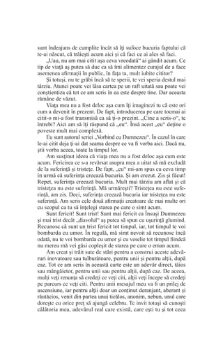 sunt îndeajuns de cumplite încât să îţi sufoce bucuria faptului că
te-ai născut, că trăieşti acum aici şi că faci ce ai ales să faci.
„Uau, nu am mai citit aşa ceva vreodată“ ai gândit acum. Ce
tip de viaţă aş putea să duc ca să îmi alimentez curajul de a face
asemenea afirmaţii în public, în faţa ta, mult iubite cititor?
Şi totuşi, nu te grăbi încă să te sperii, te vei speria destul mai
târziu. Atunci poate vei lăsa cartea pe un raft uitată sau poate vei
conştientiza că tot ce am scris în ea este despre tine. Dar aceasta
rămâne de văzut.
Viaţa mea nu a fost deloc aşa cum îţi imaginezi tu că este ori
cum a devenit în prezent. De fapt, introducerea pe care tocmai ai
citit-o mi-a fost transmisă ca să ţi-o prezint. „Cine a scris-o“, te
întrebi? Aici am să îţi răspund că „eu“. Însă acest „eu“ deţine o
poveste mult mai complexă.
Eu sunt autorul seriei „Vorbind cu Dumnezeu“. În cazul în care
le-ai citit deja ţi-ai dat seama despre ce va fi vorba aici. Dacă nu,
ştii vorba aceea, toate la timpul lor.
Am susţinut ideea că viaţa mea nu a fost deloc aşa cum este
acum. Fericirea ce s-a revărsat asupra mea a uitat să mă excludă
de la suferinţă şi tristeţe. De fapt, „eu“ mi-am spus cu ceva timp
în urmă că suferinţa creează bucuria. Şi am crezut. Zis şi făcut!
Repet, suferinţa creează bucuria. Mult mai târziu am aflat şi că
tristeţea nu este suferinţă. Mă urmăreşti? Tristeţea nu este sufe-
rinţă, am zis. Deci, suferinţa creează bucuria iar tristeţea nu este
suferinţă. Am scris cele două afirmaţii creatoare de mai multe ori
cu scopul ca tu să înţelegi starea pe care o simt acum.
Sunt fericit! Sunt trist! Sunt mai fericit ca Însuşi Dumnezeu
şi mai trist decât „diavolul“ aş putea să spun cu uşurinţă glumind.
Recunosc că sunt un trist fericit tot timpul, iar, tot timpul te voi
bombarda cu umor. În regulă, mă simt nevoit să recunosc încă
odată, nu te voi bombarda cu umor şi cu veselie tot timpul fiindcă
nu mereu mă vei găsi copleşit de starea pe care o eman acum.
Am creat şi trăit sute de stări pentru a construi aceste adevă-
ruri inovatoare sau tulburătoare, pentru unii şi pentru alţii, după
caz. Tot ce am scris în această carte este un adevăr direct, tăios
sau mângâietor, pentru unii sau pentru alţii, după caz. De aceea,
mulţi veţi renunţa să credeţi ce veţi citi, alţii veţi începe să credeţi
pe parcurs ce veţi citi. Pentru unii mesajul meu va fi un prilej de
ascensiune, iar pentru alţii doar un conţinut deranjant, aberant şi
răutăcios, venit din partea unui ticălos, anonim, nebun, unul care
doreşte cu orice preţ să ajungă celebru. Te invit totuşi să cunoşti
călătoria mea, adevărul real care există, care eşti tu şi tot ceea
 