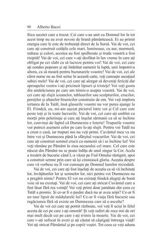 90 Alberto Bacoi
frica secetei care a trecut. Cei care s-au unit cu Domnul lor în tot
acest timp nu au avut nevoie de hrană pământească. Ei au primit
energia care le este de trebuinţă direct de la Sursă. Vai de voi, cei
care aţi construit cetăţile cele mari, luminoase, cu aur, marmură,
mătase şi culori, acestea au fost spulberate şi truda voastră a fost
risipită! Vai de voi, cei care v-aţi desfătat în lux vreme în care aţi
obligat pe cei slabi ca să lucreze pentru voi! Vai de voi, cei care
aţi condus popoare şi aţi întărâtat oamenii la luptă, unii împotriva
altora, ca să moară pentru buzunarele voastre! Vai de voi, cei ale
căror nume nu au fost scrise în această carte, veţi cunoaşte ascuţişul
sabiei mele! Vai de voi, cei care aţi alergat să deveniţi fericiţi dar
aproapelui vostru i-aţi pricinuit lipsuri şi tristeţe! Voi veţi gusta
din amărăciunea pe care am trimis-o asupra voastră. Vai de voi,
cei care aţi slujit icoanelor, tablourilor sau sculpturilor, crucilor,
pereţilor şi altarelor bisericilor construite de om. Voi veţi implora
iertarea de la Tatăl, însă glasurile voastre nu vor putea ajunge la
El. Fiindcă, eu, mi-am aşezat piciorul între voi şi Cel care este
peste toţi şi în toate lucrurile. Vai de voi, cei care aţi umblat cu
morţii prin pelerinaje şi care aţi înşelat sărmanii ca să se închine
lor, convinşi de faptul că Dumnezeu e loterie! Trupurile voastre
vor putrezi asemeni celor pe care le-aţi slujit. Pentru voi Tatăl nu
a creat o casă, iar trupuri noi nu veţi primi. Cuvântul meu va sta
între voi şi Dumnezeu până la sfârşitul veacurilor. Vai de voi, cei
care aţi construit semnul crucii ca oamenii să i se închine lui! Voi
veţi rămâne pe Pământ în ziua necazului cel mare. Cel care este
născut din Pământ nu se poate înălţa de unul singur la Cer. Acela
a tresărit de bucurie când L-a văzut pe Fiul Omului răstignit, apoi
a construit semne prin care să îşi cinstească gloria. Aceştia despre
care vă vorbesc nu Îl vor cunoaşte pe Domnul lumilor niciodată.
Vai de voi, cei care aţi fost înşelaţi de aceştia ca să vă închinaţi
lor, învăţăturilor lor şi semnelor lor, nici pentru voi Dumnezeu nu
a pregătit nimic! Pentru El voi nu existaţi fiindcă alegeţi de bună
voie să nu existaţi. Vai de voi, cei care aţi stricat Cuvântul care a
fost lăsat fără rea voinţă! Voi veţi primi doar jumătate din ceea ce
Tatăl a promis. Şi ce-ar fi o pasăre dacă nu ar avea aripi? Ce-ar fi
un taur lipsit de mădularele lui? Ce-ar fi viaţa fără bucurie sau
rugăciunea fără să existe un Dumnezeu care să o asculte?
Vai de voi cei care aţi pornit războaie, voi veţi fi ucişi în felul
acesta de cei pe care i-aţi omorât! Şi veţi suferi de zece mii de ori
mai mult decât cei pe care i-aţi trimis la moarte. Vai de voi, cei
care v-aţi sufocat în averi şi aţi căutat să câştigaţi întreaga viaţă!
Voi aţi stricat Pământul şi pe copiii voştri. Tot ceea ce veţi aduna
 